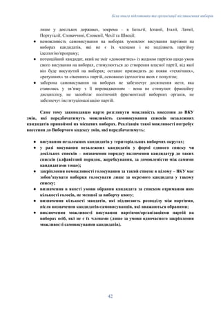Біла книга підготовки та організації післявоєнних виборів
лише у декількох державах, зокрема – в Бельгії, Іспанії, Італії, Латвії,
Португалії, Словаччині, Словенії, Чехії та Швеції;
●​ неможливість самовисування на виборах зумовлює висування партіями на
виборах кандидатів, які не є їх членами і не поділяють партійну
ідеологію/програму;
●​ потенційний кандидат, який не зміг «домовитись» із жодною партією щодо умов
свого висування на виборах, стимулюється до створення власної партії, від якої
він буде висунутий на виборах; останнє призводить до появи «технічних»,
«ратушних» та «іменних» партій, основною ідеологією яких є популізм;
●​ заборона самовисування на виборах не забезпечує досягнення мети, яка
ставилась у звʼязку з її впровадженням – вона не стимулює фракційну
дисципліну, не запобігає політичній фрагментації виборних органів, не
забезпечує інституціоналізацію партій.
Саме тому законодавцю варто розглянути можливість внесення до ВКУ
змін, які передбачатимуть можливість самовисування списків незалежних
кандидатів принаймні на місцевих виборах. Реалізація такої можливості потребує
внесення до Виборчого кодексу змін, які передбачатимуть:
●​ висування незалежних кандидатів у територіальних виборчих округах;
●​ у разі висування незалежних кандидатів у формі єдиного списку чи
декількох списків – визначення порядку включення кандидатур до таких
списків (алфавітний порядок, жеребкування, за домовленістю між самими
кандидатами тощо);
●​ закріплення неможливості голосування за такий список в цілому – ВКУ має
зобовʼязувати виборця голосувати лише за окремого кандидата у такому
списку;
●​ визначення в якості умови обрання кандидата за списком отримання ним
кількості голосів, не меншої за виборчу квоту;
●​ визначення кількості мандатів, які підлягають розподілу між партіями,
після визначення кандидатів-самовисуванців, які вважаються обраними;
●​ виключення можливості висування партіями/організаціями партій на
виборах осіб, які не є їх членами (лише за умови одночасного закріплення
можливості самовисування кандидатів).
42
 