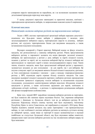 Біла книга підготовки та організації післявоєнних виборів
утворення округів законодавство не передбачає, як і не встановлює належним чином
деталізованої процедури перегляду меж округів.
У цьому документі окреслено законодавчі та практичні виклики, пов'язані з
територіальною організацією виборів, та запропоновано можливі шляхи їх вирішення.
Ключові виклики
Оптимізація системи виборчих регіонів на парламентських виборах
Згідно з ВКУ, система територіальної організації виборів народних депутатів є
відмінною від будь-яких інших виборів і референдумів і включає, крім
загальнодержавного виборчого округу, територіальних округів та дільниць, виборчі
регіони, які слугують територіальною базою для висування кандидатів, а також
встановлення підсумків голосування.
Всупереч поширеній у Європі практиці, Виборчий кодекс не фіксує кількість
мандатів, які розподіляються у кожному виборчому регіоні. Рівень представництва
виборчого регіону в парламенті залежить від низки факторів: загальної кількості
виборців, які проголосували у регіоні у день виборів за партії; кількості голосів,
поданих у регіоні за партії, які не подолали виборчий барʼєр; кількості виборців які
проголосували за «прохідні» партії в межах загальнодержавного округу тощо. Таким
чином, кількість мандатів, якою буде представлений виборчий регіон у парламенті,
залишається загадкою до дня голосування – як для партій, так і для виборців. Це
штучно стимулює партії до висування якомога більшої кількості кандидатів у регіонах,
де їхня електоральна підтримка є високою – адже у випадку «перепредставництва»
регіону у ВРУ, відповідна партія отримає більшу кількість мандатів. Так само
висування надмірної кількості кандидатів партіями у виборчих регіонах призводитиме
до збільшення тривалості підрахунку голосів виборців та встановлення підсумків
голосування, ускладненого адміністрування виборів внаслідок збільшення кількості
кандидатів в регіоні, а також логістичних труднощів для партій, пов'язаних зі
здійсненням агітації, особливо – в регіонах із нерівномірним розміщенням виборців
або фізико-географічними особливостями.
Крім того, чинний ВКУ передбачає існування виборчих регіонів на територіях,
які було повністю або значною мірою окуповано Росією. Так, окремими виборчими
регіонами є Донецька та Луганська області, тоді як до виборчого регіону № 16
віднесено Херсонську область (значну частину якої було окуповано), Автономну
Республіку Крим та місто Севастополь, які перебувають в окупації з 2014 року. Якщо
Україна відновить повний контроль над цими територіями і там проводитимуться
вибори, то такі особливості системи виборчих регіонів на матимуть суттєвого впливу
на виборчий процес, однак якщо ці території й надалі залишатимуться в окупації
(найбільше це стосується Луганської області, яку було окуповано майже повністю),
використання такої системи виборчих регіонів під час післявоєнних виборів навряд чи
буде можливим.
45
 