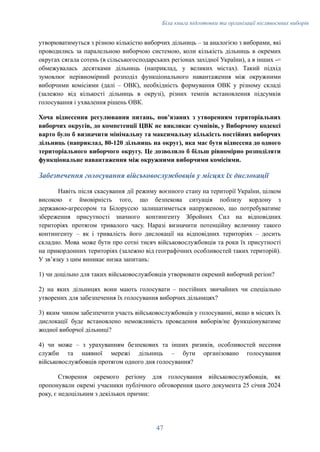 Біла книга підготовки та організації післявоєнних виборів
утворюватимуться з різною кількістю виборчих дільниць – за аналогією з виборами, які
проводились за паралельною виборчою системою, коли кількість дільниць в окремих
округах сягала сотень (в сільськогосподарських регіонах західної України), а в інших -=
обмежувалась десятками дільниць (наприклад, у великих містах). Такий підхід
зумовлює нерівномірний розподіл функціонального навантаження між окружними
виборчими комісіями (далі – ОВК), необхідність формування ОВК у різному складі
(залежно від кількості дільниць в окрузі), різних темпів встановлення підсумків
голосування і ухвалення рішень ОВК.
Хоча віднесення регулювання питань, повʼязаних з утворенням територіальних
виборчих округів, до компетенції ЦВК не викликає сумнівів, у Виборчому кодексі
варто було б визначити мінімальну та максимальну кількість постійних виборчих
дільниць (наприклад, 80-120 дільниць на округ), яка має бути віднесена до одного
територіального виборчого округу. Це дозволило б більш рівномірно розподіляти
функціональне навантаження між окружними виборчими комісіями.
Забезпечення голосування військовослужбовців у місцях їх дислокації
Навіть після скасування дії режиму воєнного стану на території України, цілком
високою є ймовірність того, що безпекова ситуація поблизу кордону з
державою-агресором та Білоруссю залишатиметься напруженою, що потребуватиме
збереження присутності значного контингенту Збройних Сил на відповідних
територіях протягом тривалого часу. Наразі визначити потенційну величину такого
контингенту – як і тривалість його дислокації на відповідних територіях – досить
складно. Мова може бути про сотні тисяч військовослужбовців та роки їх присутності
на прикордонних територіях (залежно від географічних особливостей таких територій).
У звʼязку з цим виникає низка запитань:
1) чи доцільно для таких військовослужбовців утворювати окремий виборчий регіон?
2) на яких дільницях вони мають голосувати – постійних звичайних чи спеціально
утворених для забезпечення їх голосування виборчих дільницях?
3) яким чином забезпечити участь військовослужбовців у голосуванні, якщо в місцях їх
дислокації буде встановлено неможливість проведення виборів/не функціонуватиме
жодної виборчої дільниці?
4) чи може – з урахуванням безпекових та інших ризиків, особливостей несення
служби та наявної мережі дільниць – бути організовано голосування
військовослужбовців протягом одного дня голосування?
Створення окремого регіону для голосування військовослужбовців, як
пропонували окремі учасники публічного обговорення цього документа 25 січня 2024
року, є недоцільним з декількох причин:
47
 