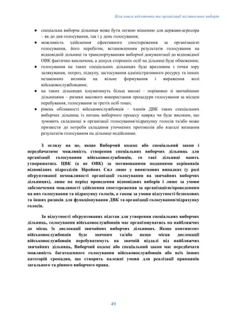 Біла книга підготовки та організації післявоєнних виборів
●​ спеціальна виборча дільниця може бути легкою мішенню для держави-агресора
– як до дня голосування, так і у день голосування;
●​ можливість здійснення ефективного спостереження за організацією
голосування, його перебігом, встановленням результатів голосування на
відповідній дільниці та транспортуванням виборчої документації до відповідної
ОВК фактично виключена, а допуск сторонніх осіб на дільниці буде обмеженим;
●​ голосування на таких спеціальних дільницях буде вразливим з точки зору
залякування, погроз, підкупу, застосування адміністративного ресурсу та інших
незаконних впливів на вільне формування і вираження волі
військовослужбовцями;
●​ на таких дільницях існуватимуть більш високі – порівняно зі звичайними
дільницями – ризики масового використання процедури голосування за місцем
перебування, голосування за третіх осіб тощо;
●​ рівень обізнаності військовослужбовців – членів ДВК таких спеціальних
виборчих дільниць із питань виборчого процесу навряд чи буде високим, що
зумовить складнощі в організації голосування/підрахунку голосів та/або може
призвести до потреби складання уточнених протоколів або взагалі визнання
результатів голосування на дільниці недійсними.
З огляду на це, якщо Виборчий кодекс або спеціальний закон і
передбачатиме можливість створення спеціальних виборчих дільниць для
організації голосування військовослужбовців, то такі дільниці мають
утворюватись ЦВК (а не ОВК) за мотивованими поданнями керівників
відповідних підрозділів Збройних Сил лише у виняткових випадках (у разі
обґрунтованої неможливості організації голосування на звичайних виборчих
дільницях), лише на період проведення відповідних виборів і лише за умови
забезпечення можливості здійснення спостереження за організацією/проведенням
на них голосування та підрахунку голосів, а також за умови відсутності безпекових
та інших ризиків для функціонування ДВК та організації голосування/підрахунку
голосів.
За відсутності обґрунтованих підстав для утворення спеціальних виборчих
дільниць, голосування військовослужбовців має організовуватись на найближчих
до місць їх дислокації звичайних виборчих дільницях. Якщо контингент
військовослужбовців буде значним та/або якщо місця дислокації
військовослужбовців перебуватимуть на значній віддалі від найближчих
звичайних дільниць, Виборчий кодекс або спеціальний закон має передбачати
можливість багатоденного голосування військовослужбовців або всіх інших
категорій громадян, що створить належні умови для реалізації принципів
загального та рівного виборчого права.
49
 
