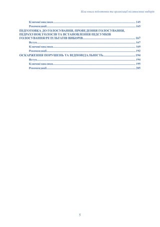 Біла книга підготовки та організації післявоєнних виборів
Ключові виклики................................................................................................................ 145
Рекомендації.........................................................................................................................165
ПІДГОТОВКА ДО ГОЛОСУВАННЯ, ПРОВЕДЕННЯ ГОЛОСУВАННЯ,
ПІДРАХУНОК ГОЛОСІВ ТА ВСТАНОВЛЕННЯ ПІДСУМКІВ
ГОЛОСУВАННЯ/РЕЗУЛЬТАТІВ ВИБОРІВ................................................................. 167
Вступ......................................................................................................................................167
Ключові виклики................................................................................................................ 169
Рекомендації.........................................................................................................................192
ОСКАРЖЕННЯ ПОРУШЕНЬ ТА ВІДПОВІДАЛЬНІСТЬ........................................194
Вступ......................................................................................................................................194
Ключові виклики................................................................................................................ 195
Рекомендації.........................................................................................................................205
5
 