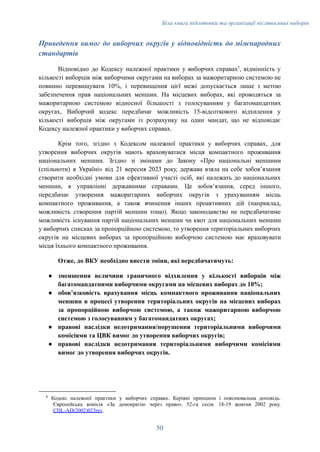 Біла книга підготовки та організації післявоєнних виборів
Приведення вимог до виборчих округів у відповідність до міжнародних
стандартів
Відповідно до Кодексу належної практики у виборчих справах5
, відмінність у
кількості виборців між виборчими округами на виборах за мажоритарною системою не
повинно перевищувати 10%, і перевищення цієї межі допускається лише з метою
забезпечення прав національних меншин. На місцевих виборах, які проводяться за
мажоритарною системою відносної більшості з голосуванням у багатомандатних
округах, Виборчий кодекс передбачає можливість 15-відсоткового відхилення у
кількості виборців між округами із розрахунку на один мандат, що не відповідає
Кодексу належної практики у виборчих справах.
Крім того, згідно з Кодексом належної практики у виборчих справах, для
утворення виборчих округів мають враховуватися місця компактного проживання
національних меншин. Згідно зі змінами до Закону «Про національні меншини
(спільноти) в Україні» від 21 вересня 2023 року, держава взяла на себе зобовʼязання
створити необхідні умови для ефективної участі осіб, які належать до національних
меншин, в управлінні державними справами. Це зобовʼязання, серед іншого,
передбачає утворення мажоритарних виборчих округів з урахуванням місць
компактного проживання, а також вчинення інших проактивних дій (наприклад,
можливість створення партій меншин тощо). Якщо законодавство не передбачатиме
можливість існування партій національних меншин чи квот для національних меншин
у виборчих списках за пропорційною системою, то утворення територіальних виборчих
округів на місцевих виборах за пропорційною виборчою системою має враховувати
місця їхнього компактного проживання.
Отже, до ВКУ необхідно внести зміни, які передбачатимуть:
●​ зменшення величини граничного відхилення у кількості виборців між
багатомандатними виборчими округами на місцевих виборах до 10%;
●​ обовʼязковість врахування місць компактного проживання національних
меншин в процесі утворення територіальних округів на місцевих виборах
за пропорційною виборчою системою, а також мажоритарною виборчою
системою з голосуванням у багатомандатних округах;
●​ правові наслідки недотримання/порушення територіальними виборчими
комісіями та ЦВК вимог до утворення виборчих округів;
●​ правові наслідки недотримання територіальними виборчими комісіями
вимог до утворення виборчих округів.
5
Кодекс належної практики у виборчих справах. Керівні принципи і пояснювальна доповідь.
Європейська комісія «За демократію через право». 52-га сесія. 18-19 жовтня 2002 року.
CDL-AD(2002)023rev.
50
 