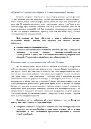 Біла книга підготовки та організації післявоєнних виборів
«Перенарізка» звичайних виборчих дільниць на території України
Кількість виборців з розрахунку на одну виборчу дільницю у різних регіонах
суттєво змінилась внаслідок міграційних та демографічних процесів (смерть громадян,
зниклі безвісти, тощо). Цілком імовірно, що на деяких дільницях вона зменшилась до
менш ніж 20 виборців (наприклад, якщо територіальну громаду і повʼязану з нею
інфраструктуру було повністю знищено), тоді як у більш безпечних громадах ця
кількість зросла до понад 2500 осіб. Такі дільниці не відповідатимуть вимогам статті
28 ВКУ, що зумовить необхідність перегляду їхніх меж або зміни статусу дільниці
(тимчасове закриття, ліквідація тощо).
Цей перегляд має бути здійснений до початку виборчого процесу
післявоєнних виборів. Важливо, щоб перегляду меж виборчих дільниць
передувало:
●​ відновлення функціонування Реєстру;
●​ здійснення функціонального обстеження виборчих дільниць відповідними
місцевими органами місцевого самоврядування/військовими
адміністраціями за участі ЦВК з метою оцінки можливості утворення нової
дільниці, об'єднання дільниць та інших змін у їхньому статусі.
Створення тимчасових закордонних виборчих дільниць
Ще до початку війни з росією, кількість виборців, віднесених до закордонних
виборчих дільниць, утворених при дипломатичних установах України за кордоном, у
ряді держав (Ізраїль, Молдова тощо) складала десятки тисяч виборців. Очевидно, що у
разі активної участі таких виборців у голосуванні, вони навряд чи змогли б реалізувати
своє права голосу у день голосування. З початком війни і вимушеним масовим
переміщенням мільйонів українських виборців за межі України, можливість їх участі у
волевиявленні за місцем свого фактичного перебування в іноземних державах стане ще
більш ускладненою. Неможливість реалізувати право голосу на виборах за межами
України порушуватиме принципи загального і рівного виборчого права. З огляду на це,
законодавцю варто розглянути можливість внесення змін до Виборчого кодексу, які
передбачатимуть можливість створення тимчасових закордонних виборчих дільниць
поза приміщеннями дипломатичних установ, а також врегулювати порядок створення
таких дільниць і їх функціонування.
Відповідно, ще до закінчення дії режиму воєнного стану до Виборчого
кодексу варто внести зміни, які передбачатимуть:
●​ створення тимчасових закордонних виборчих дільниць поза приміщеннями
дипломатичних установ України для голосування у великих містах держав
(відповідно до міст компактного проживання громадян) із значною
кількістю виборців;
51
 