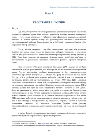 Біла книга підготовки та організації післявоєнних виборів
Розділ 3
РЕЄСТРАЦІЯ ВИБОРЦІВ
Вступ
Будь-які демократичні вибори передбачають дотримання принципів загального
та рівного виборчого права. Реалізація цих принципів в аспекті активного виборчого
права – тобто права голосувати – забезпечується ефективною системою реєстрації
виборців. В Україні правову основу для функціонування постійної і оновлюваної
системи реєстрації виборців було створено ще у 2007 році з ухваленням Закону «Про
Державний реєстр виборців».
Реєстр містить актуальні і постійно поновлювані дані про всіх громадян
України, які мають право голосу на відповідних виборах. Складання та уточнення
списків виборців здійснюється завдяки веденню персоніфікованого обліку виборців у
ДРВ. Тому його належне та захищене функціонування невідʼємно повʼязане із
забезпеченням та реалізацією принципів загального, рівного і прямого виборчого
права.
Після 24 лютого 2022 року оновлення бази даних ДРВ і доступ до неї були
припинені Службою розпорядника ДРВ через ризик несанкціонованого використання
даних Реєстру сторонніми особами, першочергово з боку держави-агресора.
Інформація про нових виборців до 22 грудня 2023 року не вносилась до бази даних
Реєстру, а її актуалізація щодо наявних виборців (зокрема й тих, хто опинився на
окупованих територіях) не здійснювалась. 22 грудня 2023 року ЦВК відновила
періодичне поновлення бази даних ДРВ, щоправда без участі органів ведення Реєстру
на тимчасово окупованих територіях6
. Водночас, періодичне поновлення даних ДРВ в
наявних умовах все одно не може забезпечити повноту і точність її бази даних.
Зокрема, рятуючись від війни, значна кількість українських громадян була вимушена
переміститись або в інші регіони з кращими безпековими умовами, або взагалі виїхати
за межі держави. Якщо відомості, які підлягають внесенню/актуалізації до бази даних
ДРВ про таких виборців не оновлювались, то цілком очевидним є той факт, що такі
дані в базі Реєстру є неактуальними. Це стосується, зокрема, і майже 8 мільйонів
українських громадян, які залишили територію України після початку
повномасштабного вторгнення, адже більшість із них так і не стала на консульський
облік.
У цьому Розділі сформульовано законодавчі та практичні виклики, повʼязані з
веденням Реєстру та запропоновано варіанти їх вирішення.
6
Постанова ЦВК від 22 грудня 2023 року № 89 «Про деякі питання часткового відновлення
функціонування автоматизованої інформаційно-комунікаційної системи «Державний реєстр виборців»
55
 