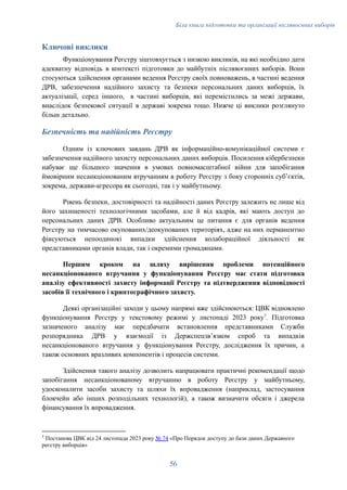 Біла книга підготовки та організації післявоєнних виборів
Ключові виклики
Функціонування Реєстру зіштовхується з низкою викликів, на які необхідно дати
адекватну відповідь в контексті підготовки до майбутніх післявоєнних виборів. Вони
стосуються здійснення органами ведення Реєстру своїх повноважень, в частині ведення
ДРВ, забезпечення надійного захисту та безпеки персональних даних виборців, їх
актуалізації, серед іншого, в частині виборців, які перемістились за межі держави,
внаслідок безпекової ситуації в державі зокрема тощо. Нижче ці виклики розглянуто
більш детально.
Безпечність та надійність Реєстру
Одним із ключових завдань ДРВ як інформаційно-комунікаційної системи є
забезпечення надійного захисту персональних даних виборців. Посилення кібербезпеки
набуває ще більшого значення в умовах повномасштабної війни для запобігання
ймовірним несанкціонованим втручанням в роботу Реєстру з боку сторонніх субʼєктів,
зокрема, держави-агресора як сьогодні, так і у майбутньому.
Рівень безпеки, достовірності та надійності даних Реєстру залежить не лише від
його захищеності технологічними засобами, але й від кадрів, які мають доступ до
персональних даних ДРВ. Особливо актуальним це питання є для органів ведення
Реєстру на тимчасово окупованих/деокупованих територіях, адже на них перманентно
фіксуються непоодинокі випадки здійснення колабораційної діяльності як
представниками органів влади, так і окремими громадянами.
Першим кроком на шляху вирішення проблеми потенційного
несанкціонованого втручання у функціонування Реєстру має стати підготовка
аналізу ефективності захисту інформації Реєстру та підтвердження відповідності
засобів її технічного і криптографічного захисту.
Деякі організаційні заходи у цьому напрямі вже здійснюються: ЦВК відновлено
функціонування Реєстру у текстовому режимі у листопаді 2023 року7
. Підготовка
зазначеного аналізу має передбачати встановлення представниками Служби
розпорядника ДРВ у взаємодії із Держспецзвʼязком спроб та випадків
несанкціонованого втручання у функціонування Реєстру, дослідження їх причин, а
також основних вразливих компонентів і процесів системи.
Здійснення такого аналізу дозволить напрацювати практичні рекомендації щодо
запобігання несанкціонованому втручанню в роботу Реєстру у майбутньому,
удосконалити засоби захисту та шляхи їх впровадження (наприклад, застосування
блокчейн або інших розподільних технологій), а також визначити обсяги і джерела
фінансування їх впровадження.
7
Постанова ЦВК від 24 листопада 2023 року № 74 «Про Порядок доступу до бази даних Державного
реєстру виборців»
56
 