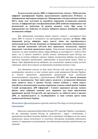 Біла книга підготовки та організації післявоєнних виборів
За результатами аналізу, ЦВК та Держспецзвʼязку спільно з Міністерством
цифрової трансформації України, представниками українського ІТ-бізнесу та
міжнародними партнерами (наприклад, Міжнародною електротехнічною комісією
(IEC), якщо таке залучення не передбачає порушення встановлених режимів
доступу до інформації про стан функціонування ДРВ, необхідно напрацювати такі
рекомендації до закінчення дії режиму воєнного стану. При цьому їх
впровадження має відбутися до початку виборчого процесу відповідних перших
післявоєнних виборів.
Для забезпечення незалежної оцінки повноти, точності і достовірності бази
даних ДРВ та ступеня її захищеності від протиправних втручань, до Закону «Про
Державний реєстр виборців» варто внести зміни, які передбачатимуть
громадський аудит Реєстру відповідно до міжнародних стандартів, визначатимуть
чіткі критерії визначення суб’єктів його проведення, методологію, порядок
проведення і наслідки громадського аудиту. Комплексний громадський аудит ДРВ
дозволить не лише підвищити рівень довіри виборців до достовірності і точності його
даних, але й оцінити надійність засобів захисту. Громадський аудит Реєстру має
відбутися до початку виборчого процесу перших післявоєнних виборів, що дозволить
своєчасно врахувати рекомендації, запропоновані за результатами аудиту. Зміни до
Закону «Про Державний реєстр виборців», які складатимуть правову основу для його
здійснення, мають бути ухвалені до припинення дії режиму воєнного стану.
Для обмеження доступу до бази даних Реєстру осіб, яких було засуджено за
колабораційну діяльність та інші злочини проти основ національної безпеки України,
до початку практичного впровадження рекомендацій щодо запобігання
несанкціонованому втручанню у функціонування ДРВ ВРУ має внести відповідні
зміни до законодавства. Такі зміни можуть полягати у встановленні обмеження
щодо зайняття посад в органах Реєстру такими особами, а також можуть
передбачати автоматизоване надання Державною судовою адміністрацією України
Службі розпорядника ДРВ інформації з Єдиного державного реєстру судових
рішень щодо набрання законної сили вироками суду щодо притягнення
працівників органів Реєстру/осіб, які претендують на зайняття посад в органах
ДРВ, до відповідальності за колабораціонізм та інші злочини проти основ
національної безпеки України.
Повноцінне функціонування органів ведення Реєстру на деокупованих
територіях
Внаслідок повномасштабної війни близько 20% території України є окупованою.
На цих територіях ведення Реєстру не здійснюється і наразі є неможливим. З
урахуванням постійних активних бойових дій та змінюваної лінії фронту, на них мають
проводитися заходи нетехнічного та технічного обстеження потенційно небезпечних
ділянок, їх маркування та розмінування, для забезпечення належного рівня безпеки для
громадян.
57
 