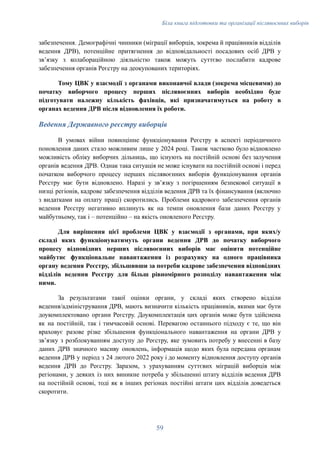 Біла книга підготовки та організації післявоєнних виборів
забезпечення. Демографічні чинники (міграції виборців, зокрема й працівників відділів
ведення ДРВ), потенційне притягнення до відповідальності посадових осіб ДРВ у
звʼязку з колабораційною діяльністю також можуть суттєво послабити кадрове
забезпечення органів Реєстру на деокупованих територіях.
Тому ЦВК у взаємодії з органами виконавчої влади (зокрема місцевими) до
початку виборчого процесу перших післявоєнних виборів необхідно буде
підготувати належну кількість фахівців, які призначатимуться на роботу в
органах ведення ДРВ після відновлення їх роботи.
Ведення Державного реєстру виборців
В умовах війни повноцінне функціонування Реєстру в аспекті періодичного
поновлення даних стало можливим лише у 2024 році. Також частково було відновлено
можливість обліку виборчих дільниць, що існують на постійній основі без залучення
органів ведення ДРВ. Однак така ситуація не може існувати на постійній основі і перед
початком виборчого процесу перших післявоєнних виборів функціонування органів
Реєстру має бути відновлено. Наразі у звʼязку з погіршенням безпекової ситуації в
низці регіонів, кадрове забезпечення відділів ведення ДРВ та їх фінансування (включно
з видатками на оплату праці) скоротились. Проблеми кадрового забезпечення органів
ведення Реєстру негативно вплинуть як на темпи оновлення бази даних Реєстру у
майбутньому, так і – потенційно – на якість оновленого Реєстру.
Для вирішення цієї проблеми ЦВК у взаємодії з органами, при яких/у
складі яких функціонуватимуть органи ведення ДРВ до початку виборчого
процесу відповідних перших післявоєнних виборів має оцінити потенційне
майбутнє функціональне навантаження із розрахунку на одного працівника
органу ведення Реєстру, збільшивши за потреби кадрове забезпечення відповідних
відділів ведення Реєстру для більш рівномірного розподілу навантаження між
ними.
За результатами такої оцінки органи, у складі яких створено відділи
ведення/адміністрування ДРВ, мають визначити кількість працівників, якими має бути
доукомплектовано органи Реєстру. Доукомплектація цих органів може бути здійснена
як на постійній, так і тимчасовій основі. Перевагою останнього підходу є те, що він
враховує разове різке збільшення функціонального навантаження на органи ДРВ у
звʼязку з розблокуванням доступу до Реєстру, яке зумовить потребу у внесенні в базу
даних ДРВ значного масиву оновлень, інформація щодо яких була передана органам
ведення ДРВ у період з 24 лютого 2022 року і до моменту відновлення доступу органів
ведення ДРВ до Реєстру. Заразом, з урахуванням суттєвих міграцій виборців між
регіонами, у деяких із них виникне потреба у збільшенні штату відділів ведення ДРВ
на постійній основі, тоді як в інших регіонах постійні штати цих відділів доведеться
скоротити.
59
 