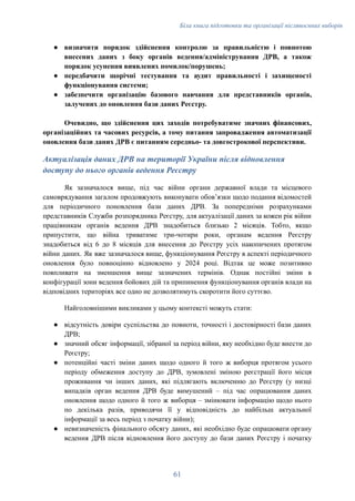 Біла книга підготовки та організації післявоєнних виборів
●​ визначити порядок здійснення контролю за правильністю і повнотою
внесених даних з боку органів ведення/адміністрування ДРВ, а також
порядок усунення виявлених помилок/порушень;
●​ передбачити щорічні тестування та аудит правильності і захищеності
функціонування системи;
●​ забезпечити організацію базового навчання для представників органів,
залучених до оновлення бази даних Реєстру.
Очевидно, що здійснення цих заходів потребуватиме значних фінансових,
організаційних та часових ресурсів, а тому питання запровадження автоматизації
оновлення бази даних ДРВ є питанням середньо- та довгострокової перспективи.
Актуалізація даних ДРВ на території України після відновлення
доступу до нього органів ведення Реєстру
Як зазначалося вище, під час війни органи державної влади та місцевого
самоврядування загалом продовжують виконувати обовʼязки щодо подання відомостей
для періодичного поновлення бази даних ДРВ. За попередніми розрахунками
представників Служби розпорядника Реєстру, для актуалізації даних за кожен рік війни
працівникам органів ведення ДРВ знадобиться близько 2 місяців. Тобто, якщо
припустити, що війна триватиме три-чотири роки, органам ведення Реєстру
знадобиться від 6 до 8 місяців для внесення до Реєстру усіх накопичених протягом
війни даних. Як вже зазначалося вище, функціонування Реєстру в аспекті періодичного
оновлення було повноцінно відновлено у 2024 році. Відтак це може позитивно
повпливати на зменшення вище зазначених термінів. Однак постійні зміни в
конфігурації зони ведення бойових дій та припинення функціонування органів влади на
відповідних територіях все одно не дозволятимуть скоротити його суттєво.
Найголовнішими викликами у цьому контексті можуть стати:
●​ відсутність довіри суспільства до повноти, точності і достовірності бази даних
ДРВ;
●​ значний обсяг інформації, зібраної за період війни, яку необхідно буде внести до
Реєстру;
●​ потенційні часті зміни даних щодо одного й того ж виборця протягом усього
періоду обмеження доступу до ДРВ, зумовлені зміною реєстрації його місця
проживання чи інших даних, які підлягають включенню до Реєстру (у низці
випадків орган ведення ДРВ буде вимушений – під час опрацювання даних
оновлення щодо одного й того ж виборця – змінювати інформацію щодо нього
по декілька разів, приводячи її у відповідність до найбільш актуальної
інформації за весь період з початку війни);
●​ невизначеність фінального обсягу даних, які необхідно буде опрацювати органу
ведення ДРВ після відновлення його доступу до бази даних Реєстру і початку
61
 