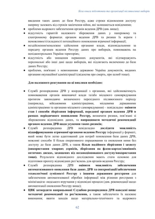 Біла книга підготовки та організації післявоєнних виборів
введення таких даних до бази Реєстру, адже строки відновлення доступу
напряму залежать від строків закінчення війни, які залишаються невідомими;
●​ проблеми кадрового забезпечення органів ведення ДРВ (див. вище);
●​ відсутність гарантій належного збереження даних у паперовому та
електронному форматах органом ведення ДРВ та ризики їх втрати і
неможливості/складності потенційного поновлення втраченої інформації;
●​ нездійснення/неналежне здійснення органами влади, відповідальними за
передачу органам ведення Реєстру даних про виборців, повноважень на
непідконтрольних України територіях;
●​ відсутність або знищення первинних документів, які підтверджують
персональні або інші дані щодо виборців, які підлягають включенню до бази
даних Реєстру;
●​ проблеми, пов'язані з невизнанням державою Україна документів, виданих
органами окупаційної адміністрації (свідоцтва про смерть, про шлюб тощо).
Для належного реагування на ці виклики необхідно:
●​ Службі розпорядника ДРВ у координації з органами, які здійснюватимуть
повноваження органів виконавчої влади та/або місцевого самоврядування
протягом законодавчо визначеного перехідного післявоєнного періоду
(наприклад, військовими адміністраціями, місцевими державними
адміністраціями та органами місцевого самоврядування) – невідкладно оцінити
стан і способи зберігання інформації, переданої органам ведення ДРВ в
рамках періодичного поновлення Реєстру, визначити ризики, повʼязані зі
збереженням відповідних даних, та напрацювати методичні рекомендації
органам ведення ДРВ щодо усунення таких ризиків;
●​ Службі розпорядника ДРВ невідкладно дослідити можливість
відцифровування отриманої органами ведення Реєстру інформації у форматі,
який може бути легко адаптований для потреб поновлення бази даних ДРВ,
можливі способи її більш оперативного опрацювання та оновлення ними без
доступу до бази даних ДРВ, а також більш надійного зберігання і захисту
(використання хмарних сервісів, зберігання на флеш-картах/зовнішніх
оптичних дисках, захищених від несанкціонованого доступу/використання
тощо). Результати відповідного дослідження мають стати основою для
підготовки проєкту відповідних розʼяснень для органів ведення Реєстру;
●​ Службі розпорядника ДРВ оцінити можливість забезпечення
автоматизованого оновлення бази даних ДРВ та синхронізації/забезпечення
технологічної сумісності Реєстру з іншими державним реєстрами для
забезпечення автоматизованої обробки інформації між різними реєстрами з
мінімізацією людського втручання у відповідні процеси (див. рекомендації щодо
автоматизації оновлення Реєстру вище);
●​ ЦВК затвердити напрацьовані Службою розпорядника ДРВ наведені вище
методичні рекомендації та розʼяснення, а також забезпечити їх належне
виконання; вжити заходів щодо матеріально-технічного та кадрового
62
 