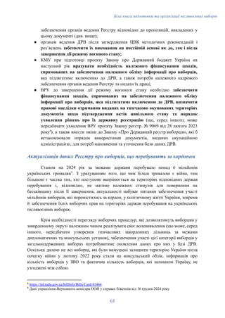 Біла книга підготовки та організації післявоєнних виборів
забезпечення органів ведення Реєстру відповідно до пропозицій, викладених у
цьому документі (див. вище);
●​ органам ведення ДРВ після затвердження ЦВК методичних рекомендацій і
розʼяснень забезпечити їх виконання на постійній основі як до, так і після
завершення дії режиму воєнного стану;
●​ КМУ при підготовці проєкту Закону про Державний бюджет України на
наступний рік врахувати необхідність належного фінансування заходів,
спрямованих на забезпечення належного обліку інформації про виборців,
яка підлягатиме включенню до ДРВ, а також потреби належного кадрового
забезпечення органів ведення Реєстру та оплати їх праці;
●​ ВРУ до завершення дії режиму воєнного стану необхідно забезпечити
фінансування заходів, спрямованих на забезпечення належного обліку
інформації про виборців, яка підлягатиме включенню до ДРВ, визначити
правові наслідки отримання виданих на тимчасово окупованих територіях
документів щодо підтвердження актів цивільного стану та порядок
ухвалення рішень про їх державну реєстрацію (що, серед іншого, може
передбачати ухвалення ВРУ проєкту Закону реєстр. № 9069 від 28 лютого 2023
року8
), а також внести зміни до Закону «Про Державний реєстр виборців», які б
встановлювали порядок використання документів, виданих окупаційною
адміністрацією, для потреб наповнення та уточнення бази даних ДРВ.
Актуалізація даних Реєстру про виборців, що перебувають за кордоном
Станом на 2024 рік за межами держави перебувало понад 6 мільйонів
українських громадян9
. З урахуванням того, що чим більш тривалою є війна, тим
більшою є частка тих, хто поступово вкорінюється на територіях відповідних держав
перебування і, відповідно, не матиме належних стимулів для повернення на
батьківщину після її завершення, актуальності набуває питання забезпечення участі
мільйонів виборців, які перемістились за кордон, у політичному житті України, зокрема
й забезпечення їхніх виборчих прав на територіях держав перебування на українських
післявоєнних виборах.
Крім необхідності перегляду виборчих процедур, які дозволятимуть виборцям у
закордонному окрузі належним чином реалізувати своє волевиявлення (що може, серед
іншого, передбачати утворення тимчасових закордонних дільниць за межами
дипломатичних та консульських установ), забезпечення участі цієї категорії виборців у
загальнодержавних виборах потребуватиме оновлення даних про них у базі ДРВ.
Оскільки далеко не всі виборці, які були вимушені залишити територію України після
початку війни у лютому 2022 року стали на консульський облік, інформація про
кількість виборців у ЗВО та фактична кількість виборців, які залишили Україну, не
узгоджені між собою.
9
Дані управління Верховного комісара ООН у справах біженців від 16 грудня 2024 року
8
https://itd.rada.gov.ua/billInfo/Bills/Card/41464
63
 