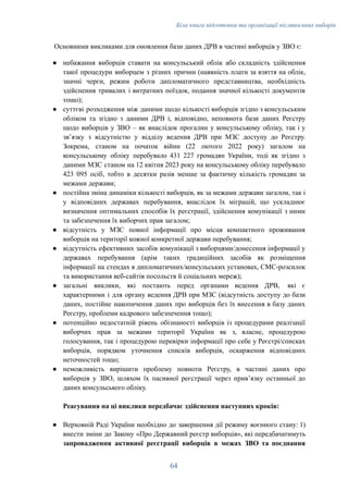 Біла книга підготовки та організації післявоєнних виборів
Основними викликами для оновлення бази даних ДРВ в частині виборців у ЗВО є:
●​ небажання виборців ставати на консульський облік або складність здійснення
такої процедури виборцем з різних причин (наявність плати за взяття на облік,
значні черги, режим роботи дипломатичного представництва, необхідність
здійснення тривалих і витратних поїздок, подання значної кількості документів
тощо);
●​ суттєві розходження між даними щодо кількості виборців згідно з консульським
обліком та згідно з даними ДРВ і, відповідно, неповнота бази даних Реєстру
щодо виборців у ЗВО – як внаслідок прогалин у консульському обліку, так і у
звʼязку з відсутністю у відділу ведення ДРВ при МЗС доступу до Реєстру.
Зокрема, станом на початок війни (22 лютого 2022 року) загалом на
консульському обліку перебувало 431 227 громадян України, тоді як згідно з
даними МЗС станом на 12 квітня 2023 року на консульському обліку перебувало
423 095 осіб, тобто в десятки разів менше за фактичну кількість громадян за
межами держави;
●​ постійна зміна динаміки кількості виборців, як за межами держави загалом, так і
у відповідних державах перебування, внаслідок їх міграцій, що ускладнює
визначення оптимальних способів їх реєстрації, здійснення комунікації з ними
та забезпечення їх виборчих прав загалом;
●​ відсутність у МЗС повної інформації про місця компактного проживання
виборців на території кожної конкретної держави перебування;
●​ відсутність ефективних засобів комунікації з виборцями/донесення інформації у
державах перебування (крім таких традиційних засобів як розміщення
інформації на стендах в дипломатичних/консульських установах, СМС-розсилок
та використання веб-сайтів посольств й соціальних мереж);
●​ загальні виклики, які постають перед органами ведення ДРВ, які є
характерними і для органу ведення ДРВ при МЗС (відсутність доступу до бази
даних, постійне накопичення даних про виборців без їх внесення в базу даних
Реєстру, проблеми кадрового забезпечення тощо);
●​ потенційно недостатній рівень обізнаності виборців із процедурами реалізації
виборчих прав за межами території України як з, власне, процедурою
голосування, так і процедурою перевірки інформації про себе у Реєстрі/списках
виборців, порядком уточнення списків виборців, оскарження відповідних
неточностей тощо;
●​ неможливість вирішити проблему повноти Реєстру, в частині даних про
виборців у ЗВО, шляхом їх пасивної реєстрації через привʼязку останньої до
даних консульського обліку.
Реагування на ці виклики передбачає здійснення наступних кроків:
●​ Верховній Раді України необхідно до завершення дії режиму воєнного стану: 1)
внести зміни до Закону «Про Державний реєстр виборців», які передбачатимуть
запровадження активної реєстрації виборців в межах ЗВО та поєднання
64
 