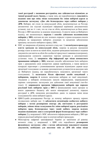 Біла книга підготовки та організації післявоєнних виборів
такої реєстрації з пасивною реєстрацією, яка здійснюється відповідно до
чинної редакції цього Закону, а також змін, які передбачатимуть можливість
подання заяв про зміну місця голосування без зміни виборчої адреси за
допомогою застосунку «Дія» або безпосередньо через кабінет виборця у
ДРВ. Виборці, які стали на консульський облік, включатимуться до Реєстру
автоматично (на підставі відповідної інформації керівників дипломатичних
установ), тоді як ті з них, хто не став не облік, включатимуться до бази даних
Реєстру в ЗВО виключно за власною ініціативою; 2) внести зміни до Виборчого
кодексу, які визначатимуть порядок і способи здійснення волевиявлення
виборців у ЗВО, оскільки від них залежать порядок і строки складання списків
виборців на закордонних виборчих дільницях та механізми забезпечення
принципу загального виборчого права у ЗВО;
●​ МЗС до завершення дії режиму воєнного стану має: 1) оптимізувати процедуру
взяття громадян на консульський облік, зокрема за рахунок зменшення
розміру плати за взяття на такий облік, надання громадянам можливості подання
документів для взяття на облік без особистої присутності заявника (електронно),
запровадження елементів управління чергами громадян в дипломатичних
установах тощо; 2) завершити збір інформації про місця компактного
проживання виборців у ЗВО, можливі способи забезпечення їхніх виборчих
прав з урахуванням умов конкретних держав перебування, а також провести
попередні переговори з уповноваженими органами відповідних держав щодо
організації голосування за межами дипломатичних установ (після внесення змін
до Виборчого кодексу, які передбачатимуть можливість організації такого
голосування); 3) налагодити більш ефективні засоби комунікації з
виборцями, зокрема й шляхом заохочення виборців до такої комунікації,
з'ясування у виборців оптимальних каналів інформування, запровадження
окремих електронних застосунків для здійснення такої комунікації (чат-бот
тощо); 4) запровадити програми інформування виборців про порядок
реалізації їхніх виборчих прав у ЗВО (з фінансуванням таких програм за
кошти державного бюджету або кошти міжнародної допомоги), порядок
реєстрації в ДРВ, оновлення реєстраційних даних та порядок зміни місця
голосування без зміни виборчої адреси;
●​ ЦВК/Служба розпорядника Реєстру до початку виборчого процесу перших
післявоєнних виборів має: 1) забезпечити оптимізацію особистого кабінету
виборця з метою розширення спектру дій, повʼязаних із реєстрацією
виборців, зміною місця голосування без зміни виборчої адреси, реалізацією
виборчих прав, безпосередньо через такий кабінет, зокрема шляхом
подання відповідних заяв в електронній формі безпосередньо через кабінет
виборця; 2) у координації з МЗС забезпечити інформування виборців у ЗВО про
порядок реалізації виборчих прав та ключові виборчі процедури;
●​ Міністерству цифрової трансформації України до закінчення дії режиму
воєнного стану у координації з ЦВК слід передбачити розширення
функціоналу застосунку «Дія» з метою забезпечення можливості подання
документів, необхідних для внесення змін до ДРВ або зміни місця
65
 