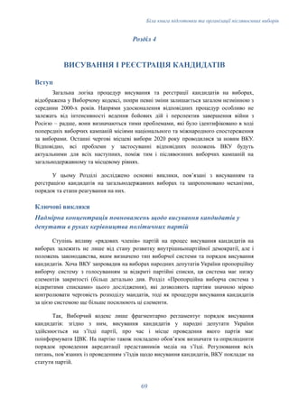 Біла книга підготовки та організації післявоєнних виборів
Розділ 4
​
ВИСУВАННЯ І РЕЄСТРАЦІЯ КАНДИДАТІВ
Вступ
Загальна логіка процедур висування та реєстрації кандидатів на виборах,
відображена у Виборчому кодексі, попри певні зміни залишається загалом незмінною з
середини 2000-х років. Напрями удосконалення відповідних процедур особливо не
залежать від інтенсивності ведення бойових дій і перспектив завершення війни з
Росією – радше, вони визначаються тими проблемами, які було ідентифіковано в ході
попередніх виборчих кампаній місіями національного та міжнародного спостереження
за виборами. Останні чергові місцеві вибори 2020 року проводилися за новим ВКУ.
Відповідно, всі проблеми у застосуванні відповідних положень ВКУ будуть
актуальними для всіх наступних, поміж тим і післявоєнних виборчих кампаній на
загальнодержавному та місцевому рівнях.
У цьому Розділі досліджено основні виклики, пов’язані з висуванням та
реєстрацією кандидатів на загальнодержавних виборах та запропоновано механізми,
порядок та етапи реагування на них.
Ключові виклики
Надмірна концентрація повноважень щодо висування кандидатів у
депутати в руках керівництва політичних партій
Ступінь впливу «рядових членів» партій на процес висування кандидатів на
виборах залежить не лише від стану розвитку внутрішньопартійної демократії, але і
положень законодавства, яким визначено тип виборчої системи та порядок висування
кандидатів. Хоча ВКУ запровадив на виборах народних депутатів України пропорційну
виборчу систему з голосуванням за відкриті партійні списки, ця система має низку
елементів закритості (більш детально див. Розділ «Пропорційна виборча система з
відкритими списками» цього дослідження), які дозволяють партіям значною мірою
контролювати черговість розподілу мандатів, тоді як процедури висування кандидатів
за цією системою ще більше посилюють ці елементи.
Так, Виборчий кодекс лише фрагментарно регламентує порядок висування
кандидатів: згідно з ним, висування кандидатів у народні депутати України
здійснюється на зʼїзді партії, про час і місце проведення якого партія має
поінформувати ЦВК. На партію також покладено обовʼязок визначати та оприлюднити
порядок проведення акредитації представників медіа на зʼїзді. Регулювання всіх
питань, повʼязаних із проведенням зʼїздів щодо висування кандидатів, ВКУ покладає на
статути партій.
69
 