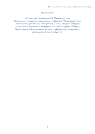 Біла книга підготовки та організації післявоєнних виборів
За підсумками:
Обговорення з Комітетом ВРУ 25 січня 2024 року
Регіонального громадського обговорення у м. Полтава 14 травня 2024 року
Регіонального громадського обговорення у м. Одеса 06 червня 2024 року
Регіонального громадського обговорення у м. Львів 27 вересня 2024 року
Круглого столу «Демократія під час війни: вибори очима громадянського
суспільства» 28 лютого 2025 року
7
 