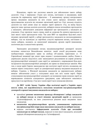 Біла книга підготовки та організації післявоєнних виборів
Відповідно, партія має достатньо важелів для забезпечення такого добору
делегатів зʼїзду і вирішення зʼїздом всіх питань, повʼязаних із висуванням, який
дозволяв би керівництву партії (фактично – її виконавчому органу) контролювати
процес висування кандидатів на всіх етапах цього процесу: визначати квоти
представництва делегатів від місцевих організацій партії на зʼїзді, загальну кількість
делегатів (за такої умови ніщо не заважає партії провести зʼїзд, на якому будуть
присутні лише декілька десятків делегатів), добирати список потенційних претендентів
у кандидати, забезпечувати доведення інформації про претендентів у кандидати до
учасників зʼїзду протягом такого строку, який не дозволив би оцінити персональні та
інші якості таких претендентів тощо. Так само ВКУ не передбачає будь-якої участі
місцевих організацій партій у доборі претендентів у кандидати на загальнодержавних
виборах, тоді як відповідно до партійних статутів вирішення питань, повʼязаних із
таким добором, належить до компетенції виконавчих органів партій (виконкомів,
політичних рад та аналогічних органів).
Законодавче регулювання питань внутрішньопартійної демократії загалом
негативно оцінюється Венеційською комісією: такий спосіб регулювання може
необґрунтовано порушувати право на свободу об’єднання, гарантоване ст. 11
Європейської конвенції про захист прав людини і основоположних свобод. Однак в
українських реаліях відсутність саме законодавчого регулювання не сприяє розвитку
внутрішньопартійної демократії, адже партії не зацікавлені у впровадженні будь-яких
інструментів внутрішньопартійної демократії, які прямо не вимагаються законом. Між
тим, в низці країн Європи законодавство про політичні партії містить положення, які
певною мірою стимулюють партії до демократизації процесу висування кандидатів на
виборах. Скажімо, у Фінляндії висування кандидатів на парламентських виборах
вимагає забезпечення участі у голосуванні щодо них всіх членів партії. Окрім
стимулювання внутрішньопартійної демократії, це положення також спонукає партії до
впровадження елементів електронного урядування, адже забезпечити можливість
присутності на партійному зʼїзді всіх членів партії часто неможливо фізично.
До ВКУ та/або Закону України «Про політичні партії в Україні» варто
внести зміни, які передбачатимуть посилення механізмів внутрішньопартійної
демократії в процесі висування кандидатів на виборах:
●​ принаймні рамкове визначення процедур обговорення і добору кандидатів
на виборні посади за участі місцевих організацій партій до проведення
з'їздів/конференцій, на яких ухвалюються рішення щодо висування таких
кандидатур;
●​ визначення внутрішньопартійних органів, уповноважених вирішувати
внутрішньопартійні спори щодо висування кандидатів на виборні посади;
●​ порядок своєчасного інформування делегатів зʼїздів про потенційні
кандидатури на виборні посади, моральні та інші якості кандидатів, загальний
порядок обговорення кандидатур на зʼїді/конференції;
70
 