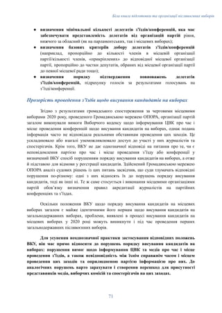 Біла книга підготовки та організації післявоєнних виборів
●​ визначення мінімальної кількості делегатів зʼїздів/конференцій, яка має
забезпечувати представленість делегатів від організацій партій рівня,
нижчого за обласний (як на парламентських, так і місцевих виборах);
●​ визначення базових критеріїв добору делегатів зʼїздів/конференцій
(наприклад, пропорційно до кількості членів в місцевій організації
партії/кількості членів, «прикріплених» до відповідної місцевої організації
партії, пропорційно до частки депутатів, обраних від місцевої організації партії
до певної місцевої ради тощо);
●​ визначення порядку підтвердження повноважень делегатів
зʼїздів/конференцій, підрахунку голосів за результатами голосувань на
зʼїзді/конференції.
Прозорість проведення зʼїздів щодо висування кандидатів на виборах
Згідно з результатами громадського спостереження за черговими місцевими
виборами 2020 року, проведеного Громадянською мережею ОПОРА, організації партій
загалом виконували вимоги Виборчого кодексу щодо інформування ЦВК про час і
місце проведення конференцій щодо висування кандидатів на виборах, однак подана
інформація часто не відповідала реальними обставинам проведення цих заходів. Це
ускладнювало або взагалі унеможливлювало доступ до участі у них журналістів та
спостерігачів. Крім того, ВКУ не дає однозначної відповіді на питання про те, чи є
неповідомлення партією про час і місце проведення зʼїзду або конференції у
визначений ВКУ спосіб порушенням порядку висування кандидатів на виборах, а отже
й підставою для відмови у реєстрації кандидатів. Здійснений Громадянською мережею
ОПОРА аналіз судових рішень із цих питань засвідчив, що суди тлумачать відповідні
порушення по-різному: одні з них відносять їх до порушень порядку висування
кандидатів, тоді як інші ні. Те ж саме стосується і виконання місцевими організаціями
партій обовʼязку визначення правил акредитації журналістів на партійних
конференціях та зʼїздах.
Оскільки положення ВКУ щодо порядку висування кандидатів на місцевих
виборах загалом є майже ідентичними його нормам щодо висування кандидатів на
загальнодержавних виборах, проблеми, виявлені в процесі висування кандидатів на
місцевих виборах у 2020 році можуть виникнути і під час проведення перших
загальнодержавних післявоєнних виборів.
Для усунення неоднозначної практики застосування відповідних положень
ВКУ, він має прямо відносити до порушень порядку висування кандидатів на
виборах: порушення вимог щодо інформування ЦВК та медіа про час і місце
проведення зʼїздів, а також невідповідність між їхнім справжнім часом і місцем
проведення цих заходів та оприлюдненою партією інформацією про них. До
аналогічних порушень варто зарахувати і створення перешкод для присутності
представників медіа, виборчих комісій та спостерігачів на цих заходах.
71
 