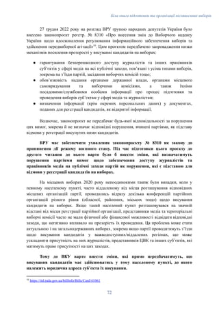 Біла книга підготовки та організації післявоєнних виборів
27 грудня 2022 року на розгляд ВРУ групою народних депутатів України було
внесено законопроєкт реєстр. № 8310 «Про внесення змін до Виборчого кодексу
України щодо вдосконалення регулювання інформаційного забезпечення виборів та
здійснення передвиборної агітації»10
. Цим проєктом передбачено запровадження низки
механізмів посилення прозорості у висуванні кандидатів на виборах:
●​ гарантування безперешкодного доступу журналістів та інших працівників
суб’єктів у сфері медіа на всі публічні заходи, пов’язані з усіма типами виборів,
зокрема на з’їзди партій, засідання виборчих комісій тощо;
●​ обов’язковість надання органами державної влади, органами місцевого
самоврядування та виборчими комісіями, а також їхніми
посадовими/службовими особами інформації про процес підготовки та
проведення виборів суб’єктам у сфері медіа та журналістам;
●​ визначення інформації (крім окремих персональних даних) у документах,
поданих для реєстрації кандидатів, як відкритої інформації.
Водночас, законопроєкт не передбачає будь-якої відповідальності за порушення
цих вимог, зокрема й не визначає відповідні порушення, вчинені партіями, як підставу
відмови у реєстрації висунутих ними кандидатів.
ВРУ має забезпечити ухвалення законопроєкту № 8310 як закону до
припинення дії режиму воєнного стану. Під час підготовки цього проєкту до
другого читання до нього варто було б внести зміни, які визначатимуть
порушення партіями вимог щодо забезпечення доступу журналістів та
працівників медіа на публічні заходи партій як порушення, які є підставою для
відмови у реєстрації кандидатів на виборах.
На місцевих виборах 2020 року непоодинокими також були випадки, коли у
певному населеному пункті, часто віддаленому від місця розташування відповідних
місцевих організацій партії, проводились відразу декілька конференцій партійних
організацій різного рівня (обласної, районних, міських тощо) щодо висування
кандидатів на виборах. Якщо такий населений пункт розташовувався на значній
відстані від місця реєстрації партійної організації, представники медіа та територіальні
виборчі комісії часто не мали фізичної або фінансової можливості відвідати відповідні
заходи, що негативно впливало на прозорість їх проведення. Ця проблема може стати
актуальною і на загальнодержавних виборах, зокрема якщо партії проводитимуть з’їзди
щодо висування кандидатів у важкодоступних/віддалених регіонах, що може
ускладнити присутність на них журналістів, представників ЦВК та інших суб’єктів, які
матимуть право присутності на цих заходах.
Тому до ВКУ варто внести зміни, які прямо передбачатимуть, що
висування кандидатів має здійснюватись у тому населеному пункті, до якого
належить юридична адреса суб’єкта їх висування.
10
https://itd.rada.gov.ua/billInfo/Bills/Card/41061
72
 