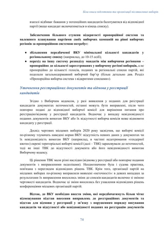 Біла книга підготовки та організації післявоєнних виборів
взагалі відбиває бажання у потенційних кандидатів балотуватися від відповідної
партії (якщо кандидат включатиметься в кінець списку).
Забезпечення більшого ступеня відкритості пропорційної системи та
належного планування партіями своїх виборчих кампаній на рівні виборчих
регіонів за пропорційною системою потребує:
●​ збільшення передбаченої ВКУ мінімальної кількості кандидатів у
регіональному списку (наприклад, до 10-15 осіб);
●​ перехід на іншу систему розподілу мандатів між виборчими регіонами –
пропорційно до кількості зареєстрованих у виборчому регіоні виборців, а не
пропорційно до кількості голосів, поданих за регіональні списки партій, які
подолали загальнодержавний виборчий бар’єр (більш детально див. Розділ
«Пропорційна виборча система з відкритими списками»).
Уточнення реєстраційних документів та відмова у реєстрації
кандидатів
Згідно з Виборчим кодексом, у разі виявлення у поданих для реєстрації
кандидатів документах неточностей, останні можуть бути виправлені, після чого
повторно подані до відповідної виборчої комісії для вирішення питання про
реєстрацію/відмову у реєстрації кандидатів. Водночас у випадку невідповідності
поданих документів вимогам ВКУ або їх відсутності виборча комісія може відмовити
кандидату у реєстрації.
Досвід чергових місцевих виборів 2020 року засвідчив, що виборчі комісії
по-різному тлумачать наведені норми ВКУ: відсутність певних даних у документах чи
їх невідповідність вимогам ВКУ (наприклад, в частині недотримання «гендерної
квоти») окремі територіальні виборчі комісії (далі – ТВК) зараховували до неточностей,
тоді як інші ТВК до відсутності документа або його невідповідності вимогам
Виборчому кодексу.
Ці рішення ТВК мали різні наслідки (відмова у реєстрації або повторне подання
документів з виправленими недоліками). Неоднозначною була і судова практика,
пов'язана з переглядом відповідних рішень ТВК. Крім того, організації партій на
місцевих виборах по-різному виправляли виявлені «неточності»: в деяких випадках за
результатами їх виправлення вносились зміни до списків кандидатів включно зі зміною
черговості кандидатів. Водночас ці зміни вносились без ухвалення відповідних рішень
конференціями місцевих організацій партій.
Відтак, до ВКУ необхідно внести зміни, які передбачатимуть більш чітке
відмежування підстав внесення виправлень до реєстраційних документів та
підстав для відмови у реєстрації у звʼязку з порушенням порядку висування
кандидатів чи відсутності або невідповідності поданих на реєстрацію документів
74
 