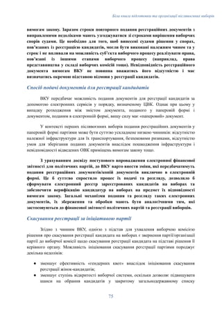 Біла книга підготовки та організації післявоєнних виборів
вимогам закону. Заразом строки повторного подання реєстраційних документів з
виправленими недоліками мають узгоджуватися зі строками вирішення виборчих
спорів судами. Це необхідно для того, щоб винесені судами рішення у спорах,
пов’язаних із реєстрацією кандидатів, могли бути виконані належним чином та у
строк і не впливали на можливість суб’єкта виборчого процесу реалізувати права,
пов’язані із іншими етапами виборчого процесу (наприклад, права
представництва у складі виборчих комісій тощо). Невідповідність реєстраційного
документа вимогам ВКУ не повинна вважатись його відсутністю і має
визначатись окремою підставою відмови у реєстрації кандидатів.
Спосіб подачі документів для реєстрації кандидатів
ВКУ передбачає можливість подання документів для реєстрації кандидатів за
допомогою електронних сервісів у порядку, визначеному ЦВК. Однак при цьому у
випадку розходження між змістом документа, поданого у паперовій формі і
документом, поданим в електронній формі, вищу силу має «паперовий» документ.
У контексті перших післявоєнних виборів подання реєстраційних документів у
паперовій формі партіями може бути суттєво ускладнене низкою чинників: відсутністю
належної інфраструктури для їх транспортування, безпековими ризиками, відсутністю
умов для зберігання поданих документів внаслідок пошкодження інфраструктури і
невідповідності відведених ОВК приміщень вимогам закону тощо.
З урахуванням досвіду поступового впровадження електронної фінансової
звітності для політичних партій, до ВКУ варто внести зміни, які передбачатимуть
подання реєстраційних документів/копій документів виключно в електронній
формі. Це б суттєво спростило процес їх подачі та розгляду, дозволило б
сформувати електронний реєстр зареєстрованих кандидатів на виборах та
забезпечити верифікацію кандидатур на виборах на предмет їх відповідності
вимогам закону. Загальні механізми подання та розгляду таких електронних
документів, їх збереження та обробки мають бути аналогічними тим, які
застосовуються до фінансової звітності політичних партій та реєстрації виборців.
Скасування реєстрації за ініціативою партії
Згідно з чинним ВКУ, однією з підстав для ухвалення виборчою комісією
рішення про скасування реєстрації кандидата на виборах є звернення партії/організації
партії до виборчої комісії щодо скасування реєстрації кандидата на підставі рішення її
керівного органу. Можливість ініціювання скасування реєстрації партіями породжує
декілька недоліків:
●​ зменшує ефективність «гендерних квот» внаслідок ініціювання скасування
реєстрації жінок-кандидатів;
●​ зменшує ступінь відкритості виборчої системи, оскільки дозволяє підвищувати
шанси на обрання кандидатів у закритому загальнодержавному списку
75
 