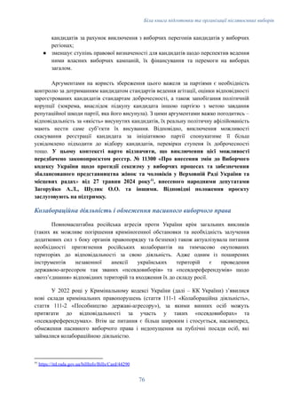 Біла книга підготовки та організації післявоєнних виборів
кандидатів за рахунок виключення з виборчих перегонів кандидатів у виборчих
регіонах;
●​ зменшує ступінь правової визначеності для кандидатів щодо перспектив ведення
ними власних виборчих кампаній, їх фінансування та перемоги на виборах
загалом.
Аргументами на користь збереження цього важеля за партіями є необхідність
контролю за дотриманням кандидатом стандартів ведення агітації, оцінки відповідності
зареєстрованих кандидатів стандартам доброчесності, а також запобігання політичній
корупції (зокрема, внаслідок підкупу кандидата іншою партією з метою завдання
репутаційної шкоди партії, яка його висунула). З цими аргументами важко погодитись –
відповідальність за «якість» висунутих кандидатів, їх реальну політичну афілійованість
мають нести саме субʼєкти їх висування. Відповідно, виключення можливості
скасування реєстрації кандидата за ініціативою партії спонукатиме її більш
усвідомлено підходити до відбору кандидатів, перевірки ступеня їх доброчесності
тощо. У цьому контексті варто відзначити, що виключення цієї можливості
передбачено законопроєктом реєстр. № 11300 «Про внесення змін до Виборчого
кодексу України щодо протидії сексизму у виборчих процесах та забезпечення
збалансованого представництва жінок та чоловіків у Верховній Раді України та
місцевих радах» від 27 травня 2024 року11
, внесеного народними депутатами
Загоруйко А.Л., Шуляк О.О. та іншими. Відповідні положення проєкту
заслуговують на підтримку.
Колабораційна діяльність і обмеження пасивного виборчого права
Повномасштабна російська агресія проти України крім загальних викликів
(таких як можливе погіршення криміногенної обстановки та необхідність залучення
додаткових сил з боку органів правопорядку та безпеки) також актуалізувала питання
необхідності притягнення російських колаборантів на тимчасово окупованих
територіях до відповідальності за свою діяльність. Адже одним із поширених
інструментів незаконної анексії українських територій є проведення
державою-агресором так званих «псевдовиборів» та «псевдореферендумів» щодо
«воззʼєднання» відповідних територій та входження їх до складу росії.
У 2022 році у Кримінальному кодексі України (далі – КК України) зʼявилися
нові склади кримінальних правопорушень (стаття 111-1 «Колабораційна діяльність»,
стаття 111-2 «Пособництво державі-агресору»), за якими винних осіб можуть
притягати до відповідальності за участь у таких «псевдовиборах» та
«псевдореферендумах». Втім це питання є більш широким і стосується, насамперед,
обмеження пасивного виборчого права і недопущення на публічні посади осіб, які
займалися колабораційною діяльністю.
11
https://itd.rada.gov.ua/billInfo/Bills/Card/44290
76
 
