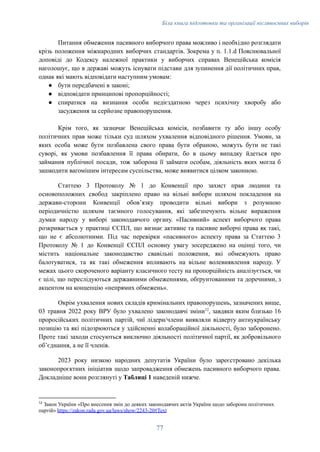 Біла книга підготовки та організації післявоєнних виборів
Питання обмеження пасивного виборчого права можливо і необхідно розглядати
крізь положення міжнародних виборчих стандартів. Зокрема у п. 1.1.d Пояснювальної
доповіді до Кодексу належної практики у виборчих справах Венеційська комісія
наголошує, що в державі можуть існувати підстави для зупинення дії політичних прав,
однак які мають відповідати наступним умовам:
●​ бути передбачені в законі;
●​ відповідати принципові пропорційності;
●​ спиратися на визнання особи недієздатною через психічну хворобу або
засудження за серйозне правопорушення.
Крім того, як зазначає Венеційська комісія, позбавити ту або іншу особу
політичних прав може тільки суд шляхом ухвалення відповідного рішення. Умови, за
яких особа може бути позбавлена свого права бути обраною, можуть бути не такі
суворі, як умови позбавлення її права обирати, бо в цьому випадку йдеться про
займання публічної посади, тож заборона її займати особам, діяльність яких могла б
зашкодити вагомішим інтересам суспільства, може виявитися цілком законною.
Статтею 3 Протоколу № 1 до Конвенції про захист прав людини та
основоположних свобод закріплено право на вільні вибори шляхом покладення на
держави-сторони Конвенції обовʼязку проводити вільні вибори з розумною
періодичністю шляхом таємного голосування, які забезпечують вільне вираження
думки народу у виборі законодавчого органу. «Пасивний» аспект виборчого права
розкривається у практиці ЄСПЛ, що визнає активне та пасивне виборчі права як такі,
що не є абсолютними. Під час перевірки «пасивного» аспекту права за Статтею 3
Протоколу № 1 до Конвенції ЄСПЛ основну увагу зосереджено на оцінці того, чи
містить національне законодавство свавільні положення, які обмежують право
балотуватися, та як такі обмеження впливають на вільне волевиявлення народу. У
межах цього скороченого варіанту класичного тесту на пропорційність аналізується, чи
є цілі, що переслідуються державними обмеженнями, обґрунтованими та доречними, з
акцентом на концепцію «непрямих обмежень».
Окрім ухвалення нових складів кримінальних правопорушень, зазначених вище,
03 травня 2022 року ВРУ було ухвалено законодавчі зміни12
, завдяки яким близько 16
проросійських політичних партій, чиї лідери/члени виявляли відверту антиукраїнську
позицію та які підозрюються у здійсненні колабораційної діяльності, було заборонено.
Проте такі заходи стосуються виключно діяльності політичної партії, як добровільного
обʼєднання, а не її членів.
2023 року низкою народних депутатів України було зареєстровано декілька
законопроєктних ініціатив щодо запровадження обмежень пасивного виборчого права.
Докладніше вони розглянуті у Таблиці 1 наведеній нижче.
12
Закон України «Про внесення змін до деяких законодавчих актів України щодо заборони політичних
партій» https://zakon.rada.gov.ua/laws/show/2243-20#Text
77
 