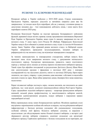 Біла книга підготовки та організації післявоєнних виборів
РЕЗЮМЕ ТА КЛЮЧОВІ РЕКОМЕНДАЦІЇ
Попередні вибори в Україні відбулися у 2019–2020 роках. Строки повноважень
Президента України, народних депутатів за звичайних (мирних) умов вже би
завершилися, і ці посади мали бути переобрані, або як у випадку з головами громад та
депутатами місцевих рад – їхні повноваження добігають кінця, і вони мають бути
переобрані в жовтні 2025 року.
Положення Конституції України на підставі принципу безперервності здійснення
функцій державної влади містять правову основу продовження повноважень Верховної
Ради України та Президента України, якщо строк їх мандату завершився під час дії
воєнного стану. У свою чергу статті Розділу ІІІ «Вибори. Референдум» Конституції
України можуть бути обмежені в умовах воєнного стану згідно зі статтею 64 Основного
закону. Закон України «Про правовий режим воєнного стану» та Виборчий кодекс
України забороняють проведення загальнодержавних, місцевих виборів та
референдумів під час воєнного стану, що відповідає міжнародним стандартам.
За чинним законодавством та міжнародними стандартами, вибори можуть бути
проведені лише після завершення воєнного стану, з урахуванням мінімального
підготовчого періоду. Експертами пропонувалась тривалість такого підготовчого
періоду у мінімум шість місяців до початку першого післявоєнного виборчого процесу.
Такий строк був офіційно погоджений за результатами Девʼятого Діалогу Жана Моне
між депутатськими групами і фракціями в листопаді 2023 року і повторно
підтверджений під час наступних діалогів у квітні та листопаді 2024 року. Проте варто
зазначити, що строк у півроку є дуже умовним, адже випливає з обставин та масштабів
викликів станом на зараз. Якщо війна триватиме довше, ймовірно його може виявитись
недостатньо.
Перші післявоєнні вибори постануть перед низкою викликів, що охоплюють як давні
проблеми, так і нові реалії, зумовлені повномасштабною війною Росії проти України.
Серед традиційних недоліків виборчого процесу – непрозоре фінансування виборчих
кампаній, низький рівень професіоналізму та заполітизованість виборчих комісій,
зловживання адміністративним ресурсом, підкуп виборців і порушення правил
передвиборної агітації.
Війна спровокувала низку нових безпрецедентних проблем. Мільйони українців стали
внутрішньо переміщеними особами або виїхали за кордон, тоді як руйнування виборчої
інфраструктури у багатьох регіонах ускладнює або унеможливлює голосування,
особливо поблизу лінії фронту. Кількість виборчих дільниць за кордоном є
недостатньою для обслуговування значно більшої кількості виборців, а застарілі дані
Державного реєстру виборців створюють додаткові складнощі для організації
виборчого процесу. Серйозною проблемою є безпека голосування як на територіях, що
8
 