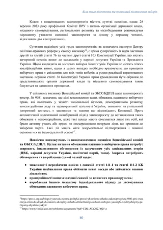 Біла книга підготовки та організації післявоєнних виборів
Кожен з вищеописаних законопроєктів містить суттєві недоліки, однак 28
вересня 2023 року профільний Комітет ВРУ з питань організації державної влади,
місцевого самоврядування, регіонального розвитку та містобудування рекомендував
парламенту ухвалити основний законопроєкт за основу у першому читанні,
відхиливши два альтернативних.
Суттєвим недоліком усіх трьох законопроєктів, як зазначають експерти Центру
політико-правових реформ у своєму висновку16
, є пряма суперечність їх норм частинам
другій та третій статті 76 та частині другі статті 103 Конституції України, що містять
вичерпний перелік вимог до кандидатів у народні депутати України та Президента
України. Щодо кандидатів на місцевих виборах Конституція України не містить чітких
кваліфікаційних вимог, однак в цьому випадку необхідно враховувати, що принципи
виборчого права є спільними для всіх типів виборів, а умови реалізації гарантованого
частиною першою статті 38 Конституції України права громадянина бути обраним до
представницьких органів державної влади та місцевого самоврядування також
базуються на однакових принципах.
У спільному висновку Венеційської комісії та ОБСЄ/БДІПЛ щодо законопроєкту
реєстр. № 9081 зазначено, що цілі встановлення таких обмежень пасивного виборчого
права, які полягають у захисті національної безпеки, демократичного розвитку,
конституційного ладу та територіальної цілісності України, зважаючи на унікальний
історичний контекст, є законними та такими що відповідають Конвенції. Проте
автоматичний колективний невибірковий підхід законопроєкту до встановлення таких
обмежень є непропорційним, адже такі заходи мають стосуватися лише тих осіб, які
брали активну участь або прямо чи опосередковано потурали діям, що призвели до
заборони партії. Такі дії мають мати документальне підтвердження і повинні
оцінюватися на індивідуальній основі17
.
Повністю погоджуємось із вищезазначеною позицією Венеційської комісії
та ОБСЄ/БДІПЛ. Відтак питання обмеження пасивного виборчого права потребує
широкого, інклюзивного обговорення із залученням усіх зацікавлених сторін
(ЦВК, народні депутати України, політичні партії, тощо). Зокрема потребують
обговорення та вироблення єдиної позиції щодо:
●​ можливості передбачити однією з санкцій статті 111-1 та статті 111-2 КК
України позбавлення права обіймати певні посади або займатися певною
діяльністю;
●​ пропорційності вищезазначеної санкції до вчинених правопорушень;
●​ вироблення іншого механізму індивідуального підходу до застосування
обмеження пасивного виборчого права.
17
https://www.venice.coe.int/webforms/documents/?pdf=CDL-AD(2023)025-e
16
https://pravo.org.ua/blogs/vysnovok-tsentru-polityko-pravovyh-reform-shhodo-zakonoproyektu-9081-pro-vnes
ennya-zmin-do-deyakyh-zakoniv-ukrayiny-shhodo-obmezhennya-uchasti-osib-pov-yazanyh-z-politychnymy-pa
rtiyamy-diyalnist-yakyh/
80
 