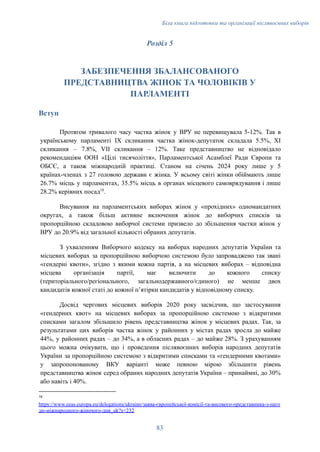 Біла книга підготовки та організації післявоєнних виборів
Розділ 5
ЗАБЕЗПЕЧЕННЯ ЗБАЛАНСОВАНОГО
ПРЕДСТАВНИЦТВА ЖІНОК ТА ЧОЛОВІКІВ У
ПАРЛАМЕНТІ
Вступ
Протягом тривалого часу частка жінок у ВРУ не перевищувала 5-12%. Так в
українському парламенті IX скликання частка жінок-депутаток складала 5.5%, XI
скликання – 7.8%, VII скликання – 12%. Таке представництво не відповідало
рекомендаціям ООН «Цілі тисячоліття», Парламентської Асамблеї Ради Європи та
ОБСЄ, а також міжнародній практиці. Станом на січень 2024 року лише у 5
країнах-членах з 27 головою держави є жінка. У всьому світі жінки обіймають лише
26.7% місць у парламентах, 35.5% місць в органах місцевого самоврядування і лише
28.2% керівних посад18
.
Висування на парламентських виборах жінок у «прохідних» одномандатних
округах, а також більш активне включення жінок до виборчих списків за
пропорційною складовою виборчої системи призвело до збільшення частки жінок у
ВРУ до 20.9% від загальної кількості обраних депутатів.
З ухваленням Виборчого кодексу на виборах народних депутатів України та
місцевих виборах за пропорційною виборчою системою було запроваджено так звані
«гендерні квоти», згідно з якими кожна партія, а на місцевих виборах – відповідна
місцева організація партії, має включити до кожного списку
(територіального/регіонального, загальнодержавного/єдиного) не менше двох
кандидатів кожної статі до кожної пʼятірки кандидатів у відповідному списку.
Досвід чергових місцевих виборів 2020 року засвідчив, що застосування
«гендерних квот» на місцевих виборах за пропорційною системою з відкритими
списками загалом збільшило рівень представництва жінок у місцевих радах. Так, за
результатами цих виборів частка жінок у районних у містах радах зросла до майже
44%, у районних радах – до 34%, а в обласних радах – до майже 28%. З урахуванням
цього можна очікувати, що і проведення післявоєнних виборів народних депутатів
України за пропорційною системою з відкритими списками та «гендерними квотами»
у запропонованому ВКУ варіанті може певною мірою збільшити рівень
представництва жінок серед обраних народних депутатів України – принаймні, до 30%
або навіть і 40%.
18
https://www.eeas.europa.eu/delegations/ukraine/заява-європейської-комісії-та-високого-представника-з-наго
ди-міжнародного-жіночого-дня_uk?s=232
83
 