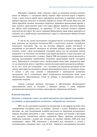 Біла книга підготовки та організації післявоєнних виборів
Важливим чинником, який стимулює партії до висування більшої кількості
жінок на виборах є і положення Закону України «Про політичні партії в Україні»,
згідно з яким статути партій мають передбачати включення до партійних списків на
виборах народних депутатів та місцевих виборах не менше 30% жінок. Крім того, цей
Закон передбачає надання додаткового щорічного державного фінансування партіям, у
яких кількість представників однієї статі серед обраних народних депутатів України,
які набули своїх повноважень, не перевищує 2/3 від загальної кількості обраних
депутатів від цієї партії. Як і квоти, державне фінансування також можна зарахувати до
чинників, які у майбутньому заохочуватимуть партії до забезпечення обрання більшої
кількості жінок.
У той же час, досвід застосування «гендерної квоти» на місцевих виборах 2020
року засвідчив, що відповідні положення ВКУ є недостатньо дієвими і потребують
подальшого посилення. Так, під час розгляду виборчих спорів, повʼязаних із
висуванням та реєстрацією кандидатів на місцевих виборах окремі суди виробили
позицію, згідно з якою недотримання «гендерної квоти» під час висування списків
кандидатів є не підставою для відмови у реєстрації кандидатів, а лише підставою для
виправлення «неточностей» у списках. Окремі ТВК реєстрували списки кандидатів у
випадку недотримання відповідними місцевими організаціями партій «гендерних
квот». Ефективність «гендерних квот» значною мірою також може знижуватися через
те, що виключення жінок з партійних списків після реєстрації кандидатів на виборах –
як до, так і після дня голосування – не є підставою для скасування реєстрації всього
списку, який перестав відповідати нормам представництва жінок та чоловіків у ньому.
У звʼязку з цим існує потреба у впровадженні у законодавстві додаткових
інструментів, які б стимулювали партії дотримуватися встановлених вимог щодо
збалансованого представництва статей на виборах за пропорційною системою з
відкритими списками.
Аналізу основних викликів, повʼязаних із забезпеченням збалансованого
представництва жінок та чоловіків у виборних органах, а також напрямам
удосконалення відповідних положень законодавства і присвячено цей Розділ.
Ключові виклики
Дієвість «гендерних квот» на етапі висування і реєстрації кандидатів
на виборах за пропорційною системою з відкритими списками
ВКУ не дає однозначної відповіді на питання про те, які правові наслідки тягне
недотримання «гендерних квот» на виборах. Загалом, з «духу» Виборчого кодексу
випливає, що таке недотримання потрібно розглядати як порушення встановленого
порядку висування кандидатів, а отже – вважати підставою для відмови у реєстрації
всіх висунутих відповідною партією кандидатів. Проте, практика застосування
виборчими комісіями і судами цих положень на місцевих виборах 2020 року була
неоднаковою: окремі ТВК відмовляли у реєстрації всіх кандидатів у звʼязку з
недотриманням «гендерних квот», тоді як інші – вважали їх недотримання підставою
84
 