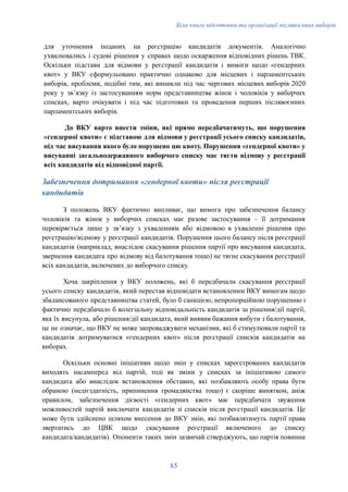 Біла книга підготовки та організації післявоєнних виборів
для уточнення поданих на реєстрацію кандидатів документів. Аналогічно
ухвалювались і судові рішення у справах щодо оскарження відповідних рішень ТВК.
Оскільки підстави для відмови у реєстрації кандидатів і вимоги щодо «гендерних
квот» у ВКУ сформульовано практично однаково для місцевих і парламентських
виборів, проблеми, подібні тим, які виникли під час чергових місцевих виборів 2020
року у зв’язку із застосуванням норм представництва жінок і чоловіків у виборчих
списках, варто очікувати і під час підготовки та проведення перших післявоєнних
парламентських виборів.
До ВКУ варто внести зміни, які прямо передбачатимуть, що порушення
«гендерної квоти» є підставою для відмови у реєстрації усього списку кандидатів,
під час висування якого було порушено цю квоту. Порушення «гендерної квоти» у
висуванні загальнодержавного виборчого списку має тягти відмову у реєстрації
всіх кандидатів від відповідної партії.
Забезпечення дотримання «гендерної квоти» після реєстрації
кандидатів
З положень ВКУ фактично випливає, що вимога про забезпечення балансу
чоловіків та жінок у виборчих списках має разове застосування – її дотримання
перевіряється лише у звʼязку з ухваленням або відмовою в ухваленні рішення про
реєстрацію/відмову у реєстрації кандидатів. Порушення цього балансу після реєстрації
кандидатів (наприклад, внаслідок скасування рішення партії про висування кандидата,
звернення кандидата про відмову від балотування тощо) не тягне скасування реєстрації
всіх кандидатів, включених до виборчого списку.
Хоча закріплення у ВКУ положень, які б передбачали скасування реєстрації
усього списку кандидатів, який перестав відповідати встановленим ВКУ вимогам щодо
збалансованого представництва статей, було б санкцією, непропорційною порушенню і
фактично передбачало б колегіальну відповідальність кандидатів за рішення/дії партії,
яка їх висунула, або рішення/дії кандидата, який виявив бажання вибути з балотування,
це не означає, що ВКУ не може запроваджувати механізми, які б стимулювали партії та
кандидатів дотримуватися «гендерних квот» після реєстрації списків кандидатів на
виборах.
Оскільки основні ініціативи щодо змін у списках зареєстрованих кандидатів
виходять насамперед від партій, тоді як зміни у списках за ініціативою самого
кандидата або внаслідок встановлення обставин, які позбавляють особу права бути
обраною (недієздатність, припинення громадянства тощо) є скоріше винятком, аніж
правилом, забезпечення дієвості «гендерних квот» має передбачати звуження
можливостей партій виключати кандидатів зі списків після реєстрації кандидатів. Це
може бути здійснено шляхом внесення до ВКУ змін, які позбавлятимуть партії права
звертатись до ЦВК щодо скасування реєстрації включеного до списку
кандидата/кандидатів). Опоненти таких змін зазвичай стверджують, що партія повинна
85
 