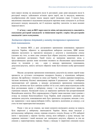 Біла книга підготовки та організації післявоєнних виборів
мати важелі впливу на кандидатів після їх реєстрації, адже деякі кандидати після їх
реєстрації можуть здійснювати агітацію проти партії, яка їх висунула, виявитись
недоброчесними або іншим чином завдати партії іміджевих втрат. З іншого боку,
виключення можливості відкликання кандидатів партіями може спонукати їх до більш
ретельного пошуку кандидатів, які б поділяли партійну ідеологію та мали належні
моральні якості.
У звʼязку з цим до ВКУ варто внести зміни, які виключатимуть можливість
скасування реєстрації кандидатів за ініціативою партій у період між реєстрацію
кандидатів і днем голосування.
Заміщення обраних депутатів у випадку дострокового припинення
їхніх повноважень
За чинним ВКУ, у разі дострокового припинення повноважень народного
депутата України, обраного за пропорційною виборчою системою, ЦВК визнає
обраним наступного за черговістю кандидата у депутати у відповідному списку
(залежно від того, за яким саме списком було обрано депутата, повноваження якого
були припинені достроково). Такий підхід до заміщення вакантних місць у
представницьких органах може негативно впливати на збалансоване представництво
жінок та чоловіків у них – адже у випадку припинення повноважень
депутатки/депутата, замість неї/нього обраною може бути визнано особу протилежної
статі.
Масове дострокове припинення повноважень депутатів від певних партій може
призвести до суттєвого спотворення гендерного балансу у відповідних виборних
органах. Ця проблема є типовою не лише для України. У деяких державах (наприклад,
частково визнаному Косово) законодавець вирішив її радикально: згідно з виборчим
законодавством цієї держави, у випадку дострокового припинення повноважень
депутата, він/вона має бути замінена особою тієї ж статі, навіть якщо відповідна особа
була розташована нижче у виборчому списку і не мала пріоритетного права на
отримання мандата. Косівський підхід до вирішення проблеми був розкритикований
Венеційською комісією. Його впровадження в Україні також викликає певні сумніви з
огляду на позицію Конституційного Суду України, який ухвалюючи рішення про
заміщення депутатів, повноваження яких було припинено достроково, виходив з того,
що первинною є воля народу/виборців (тобто, черговість включення до списку), а не
стать чи інші характеристики кандидата.
Разом з тим це не означає, що певні елементи косівського досвіду не можуть
бути закріплені у виборчому законодавстві України. Звісно, якщо кандидат у
регіональному виборчому списку отримав кількість голосів, більшу за 25% виборчої
квоти і просунувся у верхню частину списку, воля виборців у цьому випадку має
первинне значення і такий кандидат має заміщувати депутата, обраного за тим же
списком у першочерговому порядку. Однак у випадку із закритими списками підхід
86
 