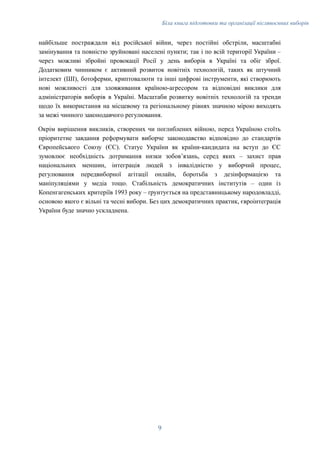 Біла книга підготовки та організації післявоєнних виборів
найбільше постраждали від російської війни, через постійні обстріли, масштабні
замінування та повністю зруйновані населені пункти; так і по всій території України –
через можливі збройні провокації Росії у день виборів в Україні та обіг зброї.
Додатковим чинником є активний розвиток новітніх технологій, таких як штучний
інтелект (ШІ), ботоферми, криптовалюти та інші цифрові інструменти, які створюють
нові можливості для зловживання країною-агресором та відповідні виклики для
адміністраторів виборів в Україні. Масштаби розвитку новітніх технологій та тренди
щодо їх використання на місцевому та регіональному рівнях значною мірою виходять
за межі чинного законодавчого регулювання.
Окрім вирішення викликів, створених чи поглиблених війною, перед Україною стоїть
пріоритетне завдання реформувати виборче законодавство відповідно до стандартів
Європейського Союзу (ЄС). Статус України як країни-кандидата на вступ до ЄС
зумовлює необхідність дотримання низки зобовʼязань, серед яких – захист прав
національних меншин, інтеграція людей з інвалідністю у виборчий процес,
регулювання передвиборної агітації онлайн, боротьба з дезінформацією та
маніпуляціями у медіа тощо. Стабільність демократичних інститутів – один із
Копенгагенських критеріїв 1993 року – ґрунтується на представницькому народовладді,
основою якого є вільні та чесні вибори. Без цих демократичних практик, євроінтеграція
України буде значно ускладнена.
9
 