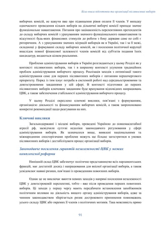 Біла книга підготовки та організації післявоєнних виборів
виборчих комісій, не кажучи вже про підвищення рівня оплати її членів. У випадку
одночасного проведення кількох виборів на дільничні виборчі комісії припаде значне
функціональне навантаження. Питання про зацікавленість перспективних претендентів
до складу виборчих комісій з урахуванням значного функціонального навантаження та
відсутності будь-яких фінансових стимулів до роботи з боку держави саме по собі є
риторичним. А з урахуванням значних міграцій виборців як в Україні, так і за її межі,
складнощі у формуванні складу виборчих комісій, як і посилення політичної корупції
внаслідок повної фінансової залежності членів комісій від суб'єктів подання їхніх
кандидатур, видаються цілком реальними.
Проблеми адміністрування виборів в Україні розглядаються у цьому Розділі як у
контексті післявоєнних виборів, так і в ширшому контексті усунення традиційних
проблем адміністрування виборчого процесу. Реалізація заходів з оптимізації такого
адміністрування саме для перших післявоєнних виборів є питанням першочергового
пріоритету. Поряд із тим існує потреба в системній роботі над середньостроковими та
довгостроковими завданнями у цій сфері. В контексті підготовки до перших
післявоєнних виборів ключовим завданням буде врахування відповідних напрацювань
ЦВК, а також забезпечення стабільності адміністрування виборчого процесу.
У цьому Розділі окреслено ключові виклики, повʼязані з формуванням,
організацією діяльності та фінансуванням виборчих комісій, а також запропоновано
конкретні рекомендації щодо реагування на них.
Ключові виклики
Загальнодержавні і місцеві вибори, проведені Україною до повномасштабної
агресії рф, засвідчили суттєві недоліки законодавчого регулювання у сфері
адміністрування виборів. Як зазначалося вище, виявлені національними та
міжнародними спостерігачами проблеми можуть ще більше загостритися в умовах
післявоєнних виборів і дестабілізувати процес організації виборів.
Законодавче посилення гарантій незалежності ЦВК у межах
комплексної реформи
Нинішній склад ЦВК забезпечує політичне представництво всіх парламентських
фракцій, має достатній досвід і напрацювання для якісної організації виборів, а також
усвідомлює наявні ризики, пов’язані із проведенням повоєнних виборів.
Однак це не виключає вжиття певних заходів у напрямі посилення незалежності
ЦВК у довгостроковій перспективі, тобто - вже після проведення перших повоєнних
виборів. Ці заходи у першу чергу мають передбачати встановлення запобіжників
політичним впливам на діяльність вищого органу адміністрування виборів, адже за
чинним законодавством зберігається ризик дострокового припинення повноважень
усього складу ЦВК або окремих її членів з політичних мотивів. Така можливість прямо
91
 