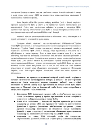 Біла книга підготовки та організації післявоєнних виборів
суперечить Кодексу належних практик у виборчих справах Венеційської комісії, згадно
з яким орган, який формує ЦВК не повинен мати права достроково припиняти її
повноваження на власний розсуд.
Закон України «Про Центральну виборчу комісію» (далі – Закон) закріплює
принцип незалежності ЦВК у статті 2 та передбачає гарантії забезпечення цієї
незалежності. Серед них: закріплення заборони втручання в діяльність ЦВК,
особливостей порядку призначення членів ЦВК на посади та порядку фінансування й
матеріально-технічного забезпечення ЦВК (стаття 3 Закону).
Водночас порядок призначення на посади та звільнення з посад членів ЦВК не в
повній мірі гарантує незалежність цього органу.
По-перше, згідно з пунктом 21 частини першої статті 85 Конституції України
члени ЦВК призначаються на посади та звільняються з посад парламентом за поданням
Президента України. Такий порядок призначень і звільнень спроможний запобігти
подальшій політизації ЦВК лише у випадку, якщо парламентська більшість не є
афілійованою з главою держави. Якщо ж вони представляють одну й ту ж саму
політичну силу або так чи інакше афілійовані з нею, то такий механізм призначень і
звільнень фактично дозволяє їм повністю контролювати процес призначень і звільнень
членів ЦВК. Хоча Закон і вимагає від Президента України враховувати пропозиції
депутатських фракцій і груп у поданні про призначення членів ЦВК, Закон все одно не
визначає ступінь такого врахування, тоді як сам по собі обовʼязок глави держави
враховувати ці позиції може обмежувати конституційну прерогативу Президента
України, адже Конституція України відповідних зобовʼязань глави держави не
встановлює.
Зважаючи, що принцип незалежності виборчої адміністрації є наріжним
каменем ефективного адміністрування виборів, у середньо- та довгостроковій
перспективі (після проведення перших повоєнних виборів) конституційні
положення та вимоги Закону щодо призначення на посади членів ЦВК варто
переглянути. Можливі зміни до Конституції та/або Закону можуть передбачати
закріплення окремих з таких механізмів:
●​ формування ЦВК незалежним органом (або за обовʼязкового залучення
такого незалежного органу у процес призначення) шляхом відкритого
конкурсного відбору кандидатур до складу ЦВК;
●​ більш чітке визначення у Конституції України принципів узгодження
кандидатур до складу ЦВК між Президентом України та депутатськими
фракціями і групами (наприклад, обовʼязковість врахування главою
держави кандидатур пропорційно до кількісного складу відповідних
фракцій та груп у парламенті з одночасним обмеженням представництва
кандидатур від парламентської більшості у складі ЦВК тощо);
●​ включення до складу ЦВК колишніх суддів або кандидатур,
запропонованих судовою гілкою влади (зʼїздом суддів) та/або кандидатур від
92
 