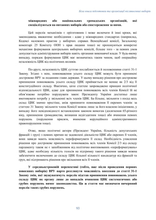 Біла книга підготовки та організації післявоєнних виборів
міжнародних або національних громадських організацій, які
спеціалізуються на питаннях виборів або спостереження за ними.
Цей перелік механізмів є орієнтовним і може включати й інші кроки, які
законодавець вважатиме необхідними - адже у міжнародних стандартах (наприклад,
Кодексі належних практик у виборчих справах Венеційської комісії, Загальному
коментарі 25 Комітету ООН з прав людини тощо) не пропонуються конкретні
механізми формування центральних виборчих комісій, більше того - за певних умов
допускається адміністрування виборів навіть органами виконавчої влади. У будь-якому
випадку, порядок формування ЦВК має визначатись таким чином, щоб операційну
незалежність ЦВК від політичних впливів.
По-друге, незалежність ЦВК суттєво послаблюється й положеннями статті 31-1
Закону. Згідно з нею, повноваження усього складу ЦВК можуть бути припинені
достроково ВРУ за поданням глави держави. У цьому випадку рішення про дострокове
припинення повноважень усього складу ЦВК приймається не менше як 2/3 від її
конституційного складу. Фактично, цією статтею запроваджено принцип політичної
відповідальності ЦВК, адже для припинення повноважень всіх членів Комісії їй не
обовʼязково потрібно порушувати закон: Президенту України достатньо лише
вмотивувати потребу у звільненні всіх членів ЦВК. Ба більше, звільнити з посад весь
склад ЦВК значно простіше, аніж припинити повноваження її окремих членів: за
статтею 31 Закону звільнити члена Комісії можна лише за його власною ініціативою, у
випадку його невідповідності встановленим законом вимогам (досягнення 65-річного
віку, припинення громадянства, визнання недієздатним тощо) або вчинення певних
порушень (порушення присяги, вчинення корупційного адміністративного
правопорушення тощо).
Отже, якщо політичні актори (Президент України, більшість депутатських
фракцій і груп) з певних причин не задоволені діяльністю ЦВК або окремих її членів,
вони завжди мають можливість переформатувати її склад. Необхідність ухвалення
рішення про дострокове припинення повноважень всіх членів Комісії 2/3 від складу
парламенту також не є запобіжником від політично вмотивованих «переформатувань»
ЦВК, адже необхідну кількість голосів на підтримку такого рішення завжди можна
забезпечити включенням до складу ЦВК більшої кількості кандидатур від фракцій та
груп, які підтримають рішення про звільнення всіх її членів.
У середньостроковій перспективі (тобто, вже після проведення перших
повоєнних виборів) ВРУ варто розглянути можливість внесення до статті 31-1
Закону змін, які звужуватимуть перелік підстав припинення повноважень усього
складу ЦВК як органу лише до випадків вчинення ЦВК систематичних або
грубих порушень вимог законодавства. Ця ж стаття має визначати вичерпний
перелік таких грубих порушень.
93
 