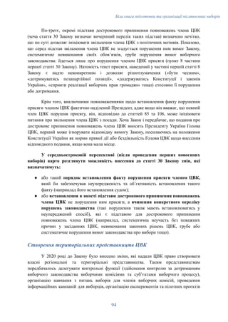 Біла книга підготовки та організації післявоєнних виборів
По-третє, окремі підстави дострокового припинення повноважень члена ЦВК
(хоча стаття 30 Закону визначає вичерпний перелік таких підстав) визначено нечітко,
що по суті дозволяє ініціювати звільнення члена ЦВК з політичних мотивів. Показово,
що серед підстав звільнення члена ЦВК не згадується порушення ним вимог Закону,
систематичне невиконання своїх обовʼязків, грубе порушення вимог виборчого
законодавства: йдеться лише про порушення членом ЦВК присяги (пункт 8 частини
першої статті 30 Закону). Натомість текст присяги, наведений у частині першій статті 8
Закону є надто неконкретним і дозволяє різнотлумачення («бути чесним»,
«дотримуватись позапартійної позиції», «додержуватись Конституції і законів
України», «сприяти реалізації виборчих прав громадян» тощо) стосовно її порушення
або дотримання.
Крім того, виключними повноваженнями щодо встановлення факту порушення
присяги членом ЦВК фактично наділений Президент, адже якщо він вважає, що певний
член ЦВК порушив присягу, він, відповідно до статтей 85 та 106, може ініціювати
питання про звільнення члена ЦВК з посади. Хоча Закон і передбачає, що подання про
дострокове припинення повноважень члена ЦВК вносить Президенту України Голова
ЦВК, перший може ігнорувати відповідну вимогу Закону, посилаючись на положення
Конституції України як норми прямої дії або бездіяльність Голови ЦВК щодо внесення
відповідного подання, якщо вона мала місце.
У середньостроковій перспективі (після проведення перших повоєнних
виборів) варто розглянути можливість внесення до статті 30 Закону змін, які
визначатимуть:
●​ або такий порядок встановлення факту порушення присяги членом ЦВК,
який би забезпечував неупередженість та обʼєктивність встановлення такого
факту (наприклад його встановлення судом);
●​ або встановлення в якості підстави дострокового припинення повноважень
члена ЦВК не порушення ним присяги, а вчинення конкретного переліку
порушень законодавства (такі порушення також мають встановлюватись у
неупереджений спосіб), які є підставою для дострокового припинення
повноважень члена ЦВК (наприклад, систематична неучасть без поважних
причин у засіданнях ЦВК, невиконання законних рішень ЦВК, грубе або
систематичне порушення вимог законодавства про вибори тощо).
Створення територіальних представництв ЦВК
У 2020 році до Закону було внесено зміни, які надали ЦВК право створювати
власні регіональні та територіальні представництва. Таким представництвам
передбачалось делегувати контрольні функції (здійснення контролю за дотриманням
виборчого законодавства виборчими комісіями та субʼєктами виборчого процесу),
організацію навчання з питань виборів для членів виборчих комісій, проведення
інформаційних кампаній для виборців, організацію експериментів та пілотних проєктів
94
 