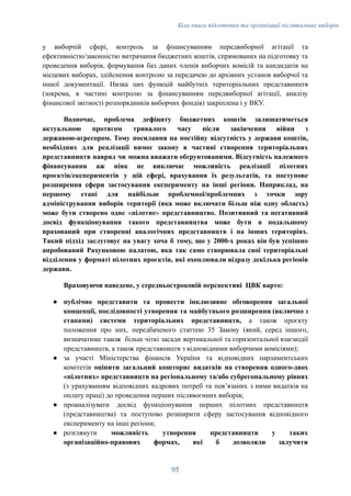 Біла книга підготовки та організації післявоєнних виборів
у виборчій сфері, контроль за фінансуванням передвиборної агітації та
ефективністю/законністю витрачання бюджетних коштів, спрямованих на підготовку та
проведення виборів, формування баз даних членів виборчих комісій та кандидатів на
місцевих виборах, здійснення контролю за передачею до архівних установ виборчої та
іншої документації. Низка цих функцій майбутніх територіальних представництв
(зокрема, в частині контролю за фінансуванням передвиборної агітації, аналізу
фінансової звітності розпорядників виборчих фондів) закріплена і у ВКУ.
Водночас, проблема дефіциту бюджетних коштів залишатиметься
актуальною протягом тривалого часу після закінчення війни з
державою-агресором. Тому посилання на постійну відсутність у держави коштів,
необхідних для реалізації вимог закону в частині створення територіальних
представництв навряд чи можна вважати обґрунтованими. Відсутність належного
фінансування аж ніяк не виключає можливість реалізації пілотних
проєктів/експериментів у цій сфері, врахування їх результатів, та поступове
розширення сфери застосування експерименту на інші регіони. Наприклад, на
першому етапі для найбільш проблемної/проблемних з точки зору
адміністрування виборів території (яка може включати більш ніж одну область)
може бути створено одне «пілотне» представництво. Позитивний та негативний
досвід функціонування такого представництва може бути в подальшому
врахований при створенні аналогічних представництв і на інших територіях.
Такий підхід заслуговує на увагу хоча б тому, що у 2000-х роках він був успішно
апробований Рахунковою палатою, яка так само створювала свої територіальні
відділення у форматі пілотних проєктів, які охоплювали відразу декілька регіонів
держави.
Враховуючи наведене, у середньостроковій перспективі ЦВК варто:
●​ публічно представити та провести інклюзивне обговорення загальної
концепції, послідовності утворення та майбутнього розширення (включно з
етапами) системи територіальних представництв, а також проєкту
положення про них, передбаченого статтею 35 Закону (який, серед іншого,
визначатиме також більш чіткі засади вертикальної та горизонтальної взаємодії
представництв, а також представництв з відповідними виборчими комісіями);
●​ за участі Міністерства фінансів України та відповідних парламентських
комітетів оцінити загальний кошторис видатків на створення одного-двох
«пілотних» представництв на регіональному та/або субрегональному рівнях
(з урахуванням відповідних кадрових потреб та повʼязаних з ними видатків на
оплату праці) до проведення перших післявоєнних виборів;
●​ проаналізувати досвід функціонування перших пілотних представництв
(представництва) та поступово розширити сферу застосування відповідного
експерименту на інші регіони;
●​ розглянути можливість утворення представництв у таких
організаційно-правових формах, які б дозволяли залучити
95
 