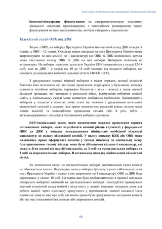 Біла книга підготовки та організації післявоєнних виборів
іноземне/міжнародне фінансування на створення/початкову підтримку
діяльності «пілотних представництв» з потенційним розширенням такого
фінансування на інші представництва, які буде створено у перспективі.
Кількісний склад ОВК та ДВК
Згідно з ВКУ, на виборах Президента України мінімальний склад ДВК складає 9
членів, а ОВК – 12 членів. Оскільки кожен кандидат на пост Президента України може
запропонувати до цих комісій по 1 кандидатурі (до ОВК та ДВК відповідно), верхня
межа чисельного складу ОВК та ДВК на цих виборах Виборчим кодексом не
встановлена. На виборах народних депутатів України ОВК утворюються у складі 12-18
осіб, тоді як ДВК – у складі від 10 до 18 осіб залежно від кількості виборців, що
належать до відповідної виборчої дільниці (статті 140-141 ВКУ).
З урахуванням значної міграції виборців в межах держави, великої кількості
біженців (яка незалежно від методики проведення підрахунків у будь-якому випадку
становить мільйони виборців, переважна більшість з яких – жінки), а також значної
кількості громадян, які загинули в результаті війни, формування виборчих комісій
навіть у мінімальному складі може виявитися неабиякою проблемою. Зацікавленість
виборців у членстві в комісіях може стати ще нижчою з урахуванням негативної
економічної ситуації в державі (яка прямо визначатиме реальний рівень оплати праці
членів комісій) та потенційного проведення кількох (або й усіх, тобто –
загальнодержавних і місцевих) післявоєнних виборів одночасно.
ВКУ/спеціальний закон, який визначатиме порядок проведення перших
післявоєнних виборів, може передбачати певний рівень гнучкості у формуванні
ОВК та ДВК у випадку ненадходження мінімально необхідної кількості
кандидатур до складу відповідної комісії. У цьому випадку ЦВК або ОВК може
надаватись право сформувати комісію у складі, нижчому за мінімальну межу.
Альтернативною такому підходу може бути збільшення кількості кандидатур, які
можуть бути подані від партій/кандидатів, до 2 осіб на президентських виборах та
3 осіб на парламентських виборах. В останньому випадку мінімальний кількісний
склад.
Як зазначалося вище, на президентських виборах максимальний склад комісій
не обмежується взагалі. Відповідно, якщо у виборах братимуть участь 40 кандидатів на
пост Президента України і кожен з них запропонує по 1 кандидатурі, ОВК та ДВК буде
сформовано у складі 40 осіб. Ця норма вже була проблематичною в процесі декількох
попередніх виборчих кампаній на президентських виборах: спостерігачі зауважували
значний кількісний склад комісій і відсутність у деяких випадках належних умов для
роботи комісії через одночасну присутність у приміщеннях значної кількості їхніх
членів (не кажучи вже про осіб, які мають право бути присутніми на засіданнях комісій
або під час голосування без дозволу або запрошення комісії).
96
 