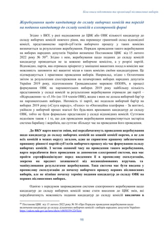 Біла книга підготовки та організації післявоєнних виборів
Жеребкування щодо кандидатур до складу виборчих комісій та перехід
на подання кандидатур до складу комісій в електронній формі
Згідно з ВКУ, у разі надходження до ЦВК або ОВК кількості кандидатур до
складу виборчих комісій нижчого рівня, яка перевищує граничний склад відповідної
комісії, представництво партій-субʼєктів виборчого процесу у таких комісіях
визначається за результатами жеребкування. Порядок проведення такого жеребкування
на виборах народних депутатів України визначено Постановою ЦВК від 15 лютого
2022 року № 5020
. Згідно з нею, жеребкування щодо поданих до складу комісій
кандидатур проводиться не за кожною виборчою комісією, а у розрізі партій.
Відповідно, партія, яка отримала пріоритет у заміщенні вакантних посад в комісіях має
можливість заповнити всі вакантні місця в таких комісіях своїми кандидатурами. Це
підтверджується і практикою проведення виборів. Наприклад, згідно з Остаточним
звітом за результатами спостереження на позачергових виборах народних депутатів
України 2019 року, підготовленим Громадянською мережею ОПОРА, в процесі
формування ОВК на парламентських виборах 2019 року найбільшу кількість
представників у складі комісій за результатами жеребкування отримали дві партії –
«Відродження» та «5.10» (по 114 членів ОВК), жодна з яких не долала виборчий барʼєр
на парламентських виборах. Натомість ті партії, які подолали виборчий бар'єр на
виборах 2019 року («Слуга народу», «Голос» та «Опозиційна платформа – За життя»),
увійшли у виборчий процес взагалі без будь-яких врахованих кандидатур до складу
ОВК, тобто не були формально представлені у складі відповідних комісій. Суттєвим
недоліком також є і те, що для проведення жеребкування використовується застаріла
система барабану і жеребків, що суттєво збільшує час на проведення його проведення.
До ВКУ варто внести зміни, які передбачатимуть проведення жеребкування
щодо кандидатур до складу виборчих комісій по кожній комісії окремо, а не для
всіх комісій в межах округу загалом, адже це сприятиме кращому забезпеченню
принципу рівності партій-субʼєктів виборчого процесу під час формування складу
виборчих комісій. З метою економії часу на проведення такого жеребкування,
варто передбачити його проведення за допомогою електронної системи, яка має
пройти сертифікацію/аудит перед введенням її в промислову експлуатацію,
зокрема на предмет захищеності від несанкціонованих втручань та
маніпулювання результатами жеребкування. Така система має бути введена у
промислову експлуатацію до початку виборчого процесу перших післявоєнних
виборів, але не пізніше початку терміну подання кандидатур до складу ОВК на
перших післявоєнних виборах.
Однією з передумов запровадження системи електронного жеребкування щодо
кандидатур до складу виборчих комісій може стати внесення до ЦВК змін, які
передбачатимуть можливість подання кандидатур до складу комісій виключно в
20
Постанова ЦВК від 15 лютого 2022 року № 50 «Про Порядок проведення жеребкування щодо
включення кандидатур до складу дільничних виборчих комісій з виборів народних депутатів України»
https://zakon.rada.gov.ua/laws/show/v0050359-22#Text
98
 
