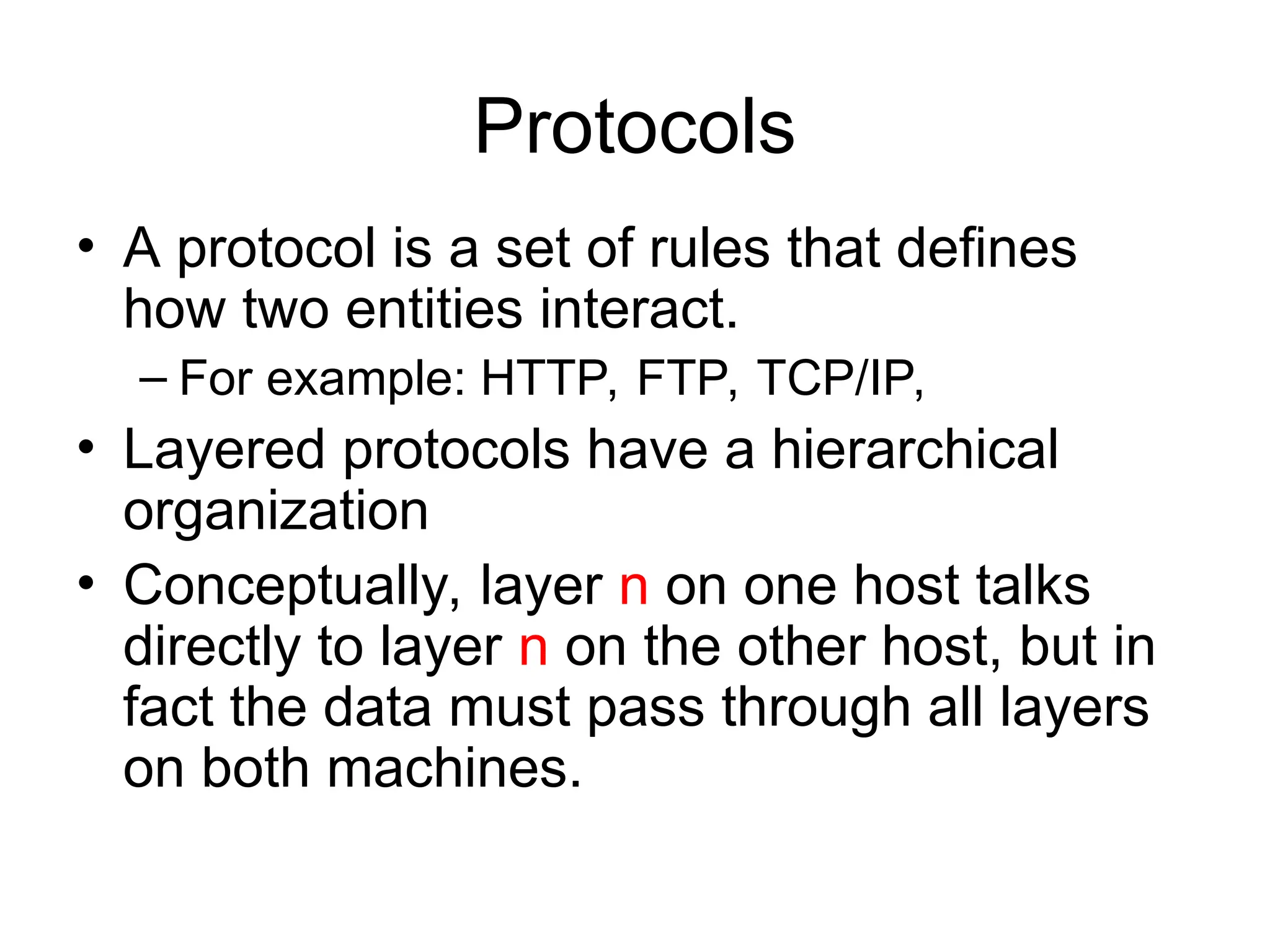 Protocols
• A protocol is a set of rules that defines
how two entities interact.
– For example: HTTP, FTP, TCP/IP,
• Layered protocols have a hierarchical
organization
• Conceptually, layer n on one host talks
directly to layer n on the other host, but in
fact the data must pass through all layers
on both machines.
 