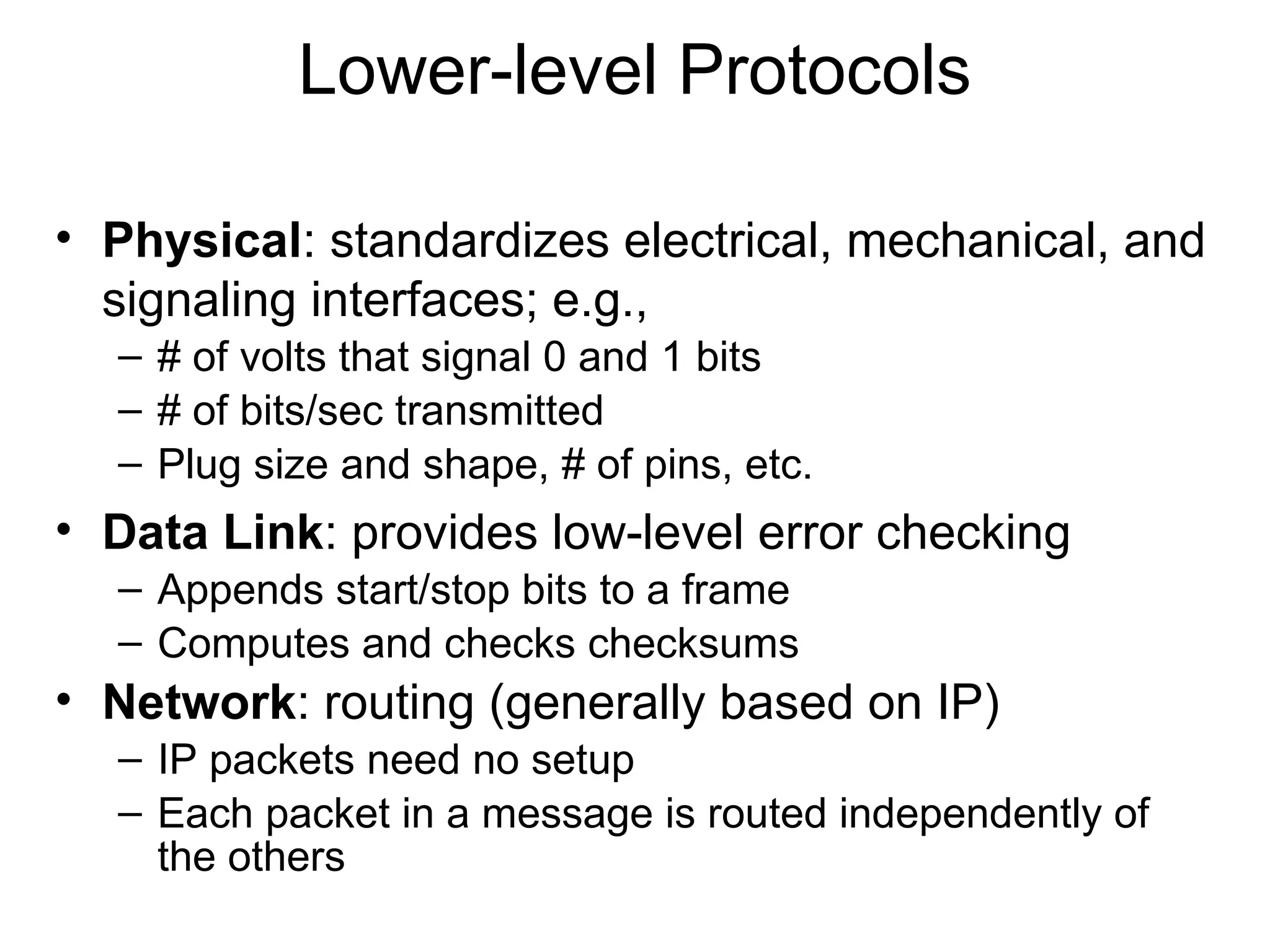 Lower-level Protocols
• Physical: standardizes electrical, mechanical, and
signaling interfaces; e.g.,
– # of volts that signal 0 and 1 bits
– # of bits/sec transmitted
– Plug size and shape, # of pins, etc.
• Data Link: provides low-level error checking
– Appends start/stop bits to a frame
– Computes and checks checksums
• Network: routing (generally based on IP)
– IP packets need no setup
– Each packet in a message is routed independently of
the others
 