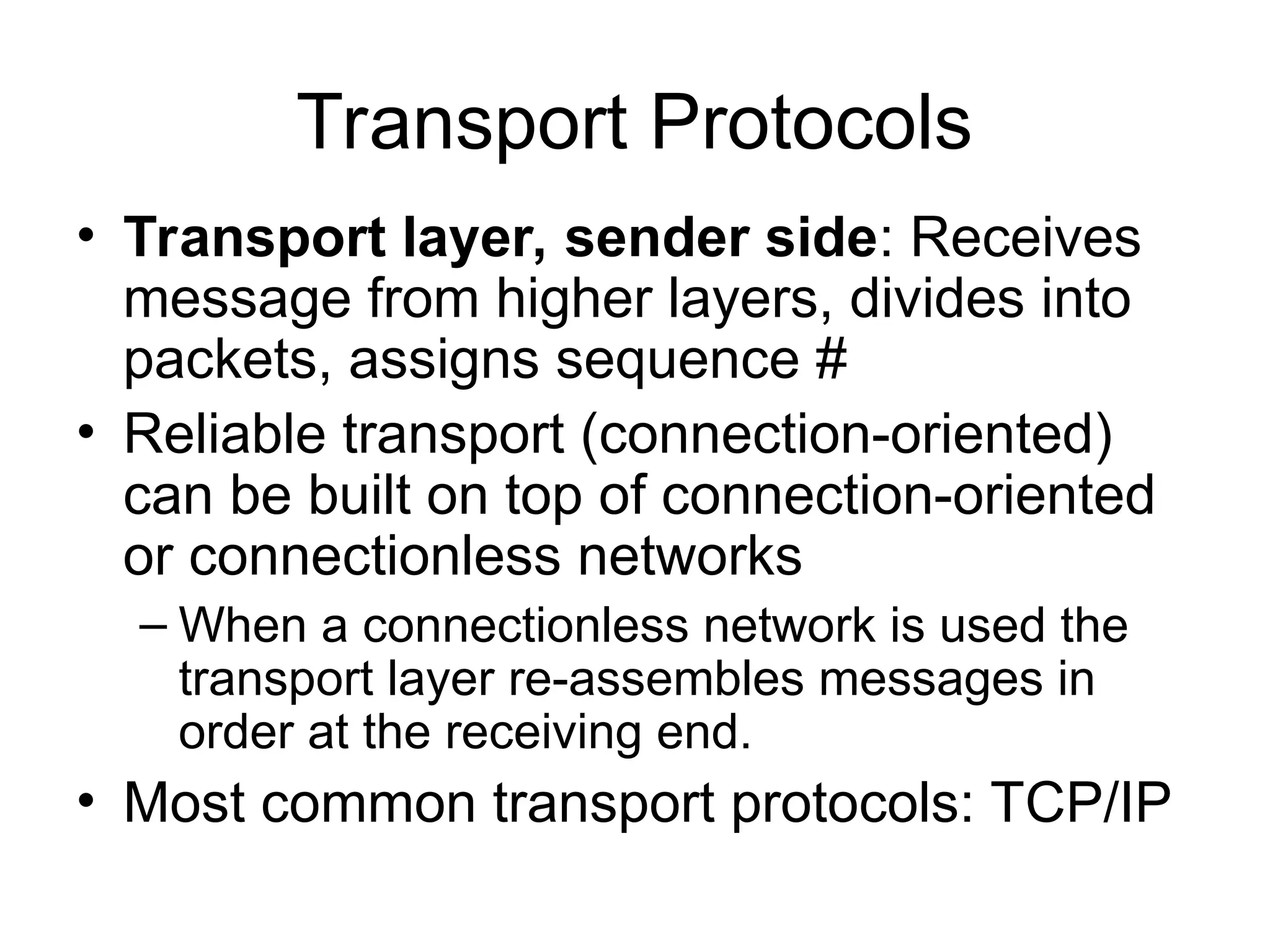 Transport Protocols
• Transport layer, sender side: Receives
message from higher layers, divides into
packets, assigns sequence #
• Reliable transport (connection-oriented)
can be built on top of connection-oriented
or connectionless networks
– When a connectionless network is used the
transport layer re-assembles messages in
order at the receiving end.
• Most common transport protocols: TCP/IP
 