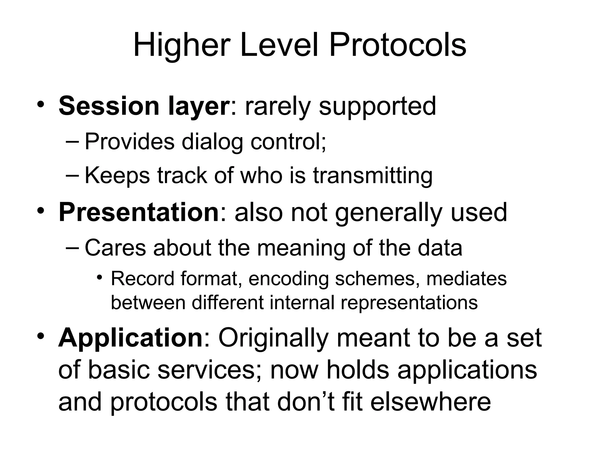 Higher Level Protocols
• Session layer: rarely supported
– Provides dialog control;
– Keeps track of who is transmitting
• Presentation: also not generally used
– Cares about the meaning of the data
• Record format, encoding schemes, mediates
between different internal representations
• Application: Originally meant to be a set
of basic services; now holds applications
and protocols that don’t fit elsewhere
 