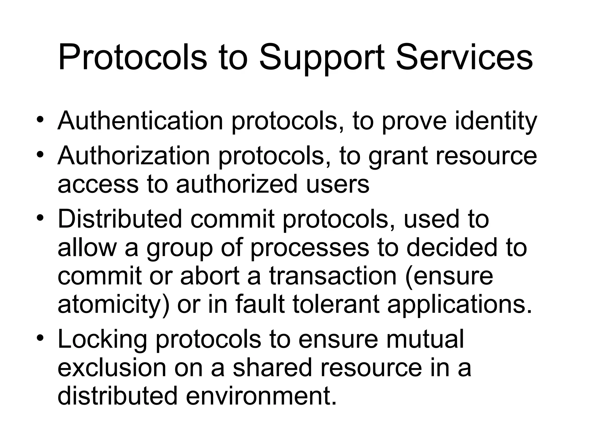 Protocols to Support Services
• Authentication protocols, to prove identity
• Authorization protocols, to grant resource
access to authorized users
• Distributed commit protocols, used to
allow a group of processes to decided to
commit or abort a transaction (ensure
atomicity) or in fault tolerant applications.
• Locking protocols to ensure mutual
exclusion on a shared resource in a
distributed environment.
 