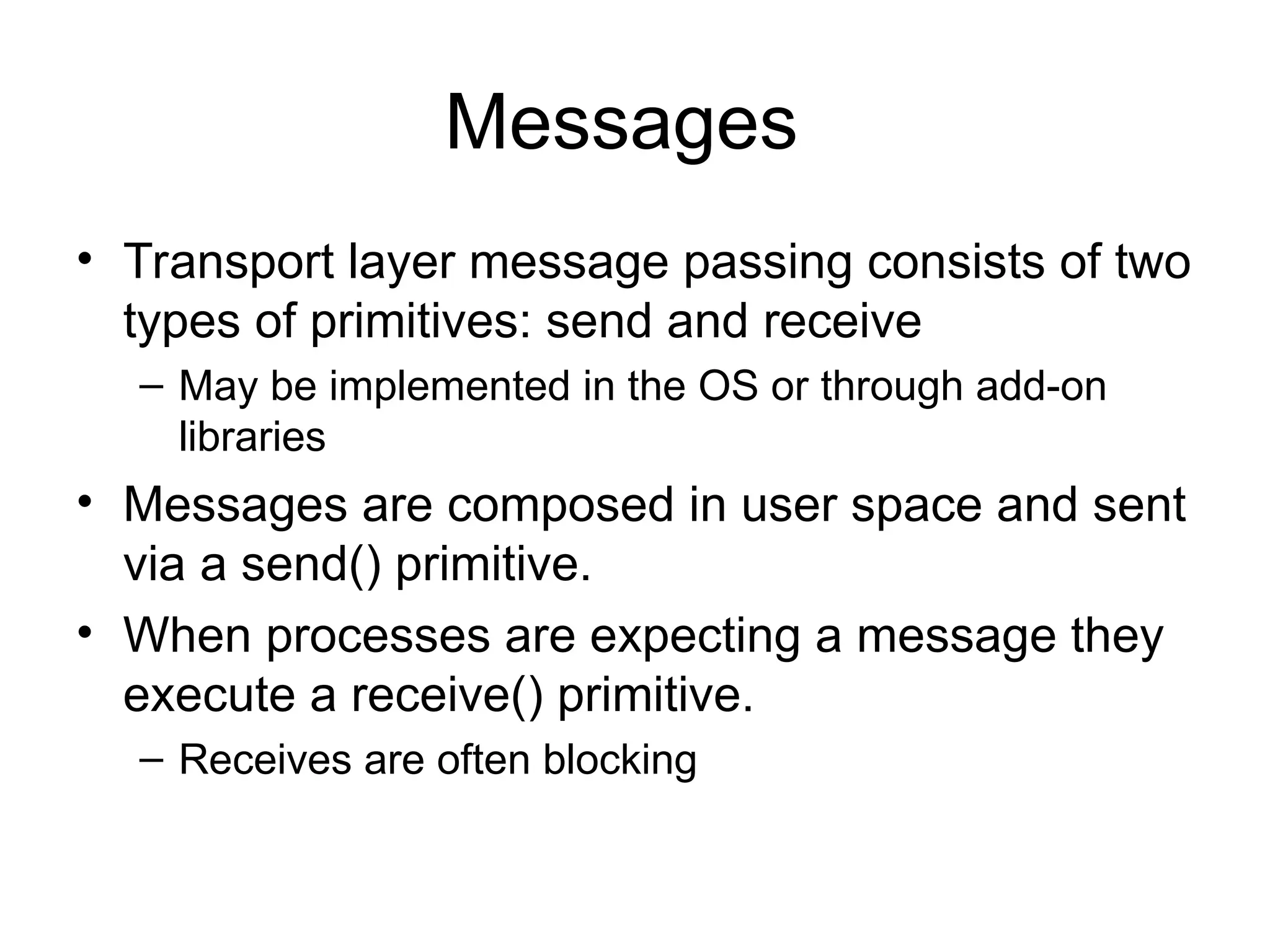 Messages
• Transport layer message passing consists of two
types of primitives: send and receive
– May be implemented in the OS or through add-on
libraries
• Messages are composed in user space and sent
via a send() primitive.
• When processes are expecting a message they
execute a receive() primitive.
– Receives are often blocking
 