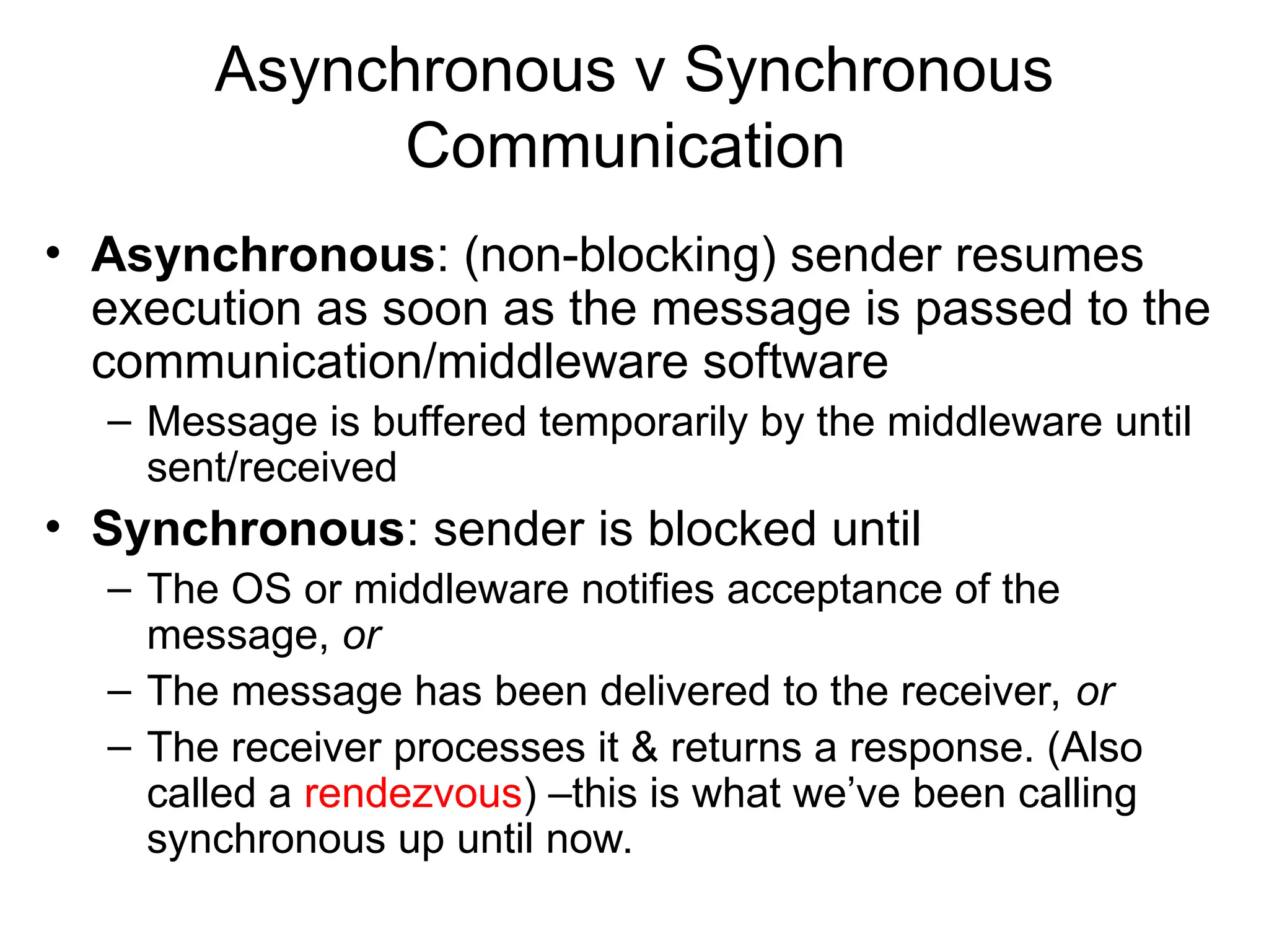 Asynchronous v Synchronous
Communication
• Asynchronous: (non-blocking) sender resumes
execution as soon as the message is passed to the
communication/middleware software
– Message is buffered temporarily by the middleware until
sent/received
• Synchronous: sender is blocked until
– The OS or middleware notifies acceptance of the
message, or
– The message has been delivered to the receiver, or
– The receiver processes it & returns a response. (Also
called a rendezvous) –this is what we’ve been calling
synchronous up until now.
 