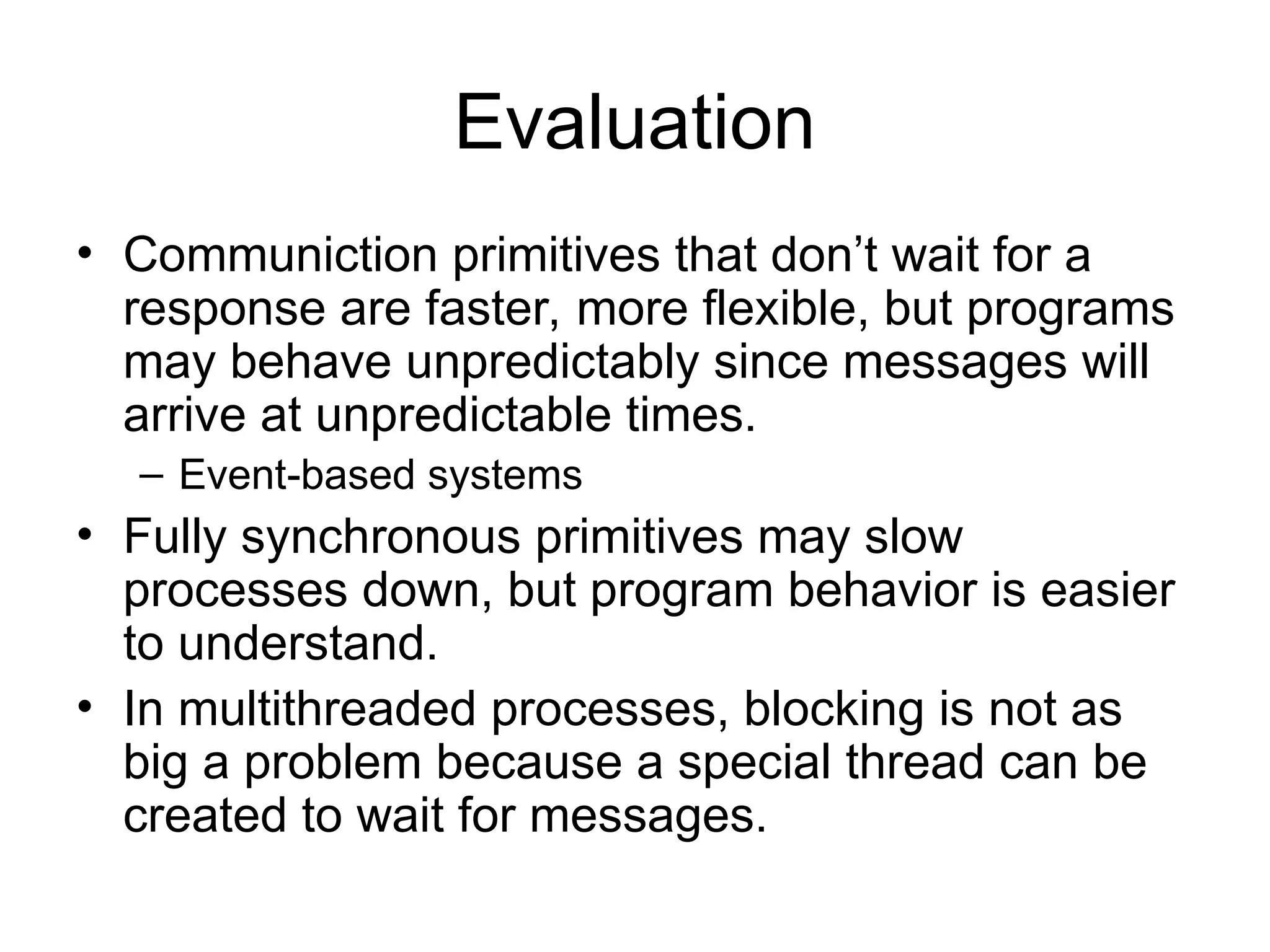 Evaluation
• Communiction primitives that don’t wait for a
response are faster, more flexible, but programs
may behave unpredictably since messages will
arrive at unpredictable times.
– Event-based systems
• Fully synchronous primitives may slow
processes down, but program behavior is easier
to understand.
• In multithreaded processes, blocking is not as
big a problem because a special thread can be
created to wait for messages.
 