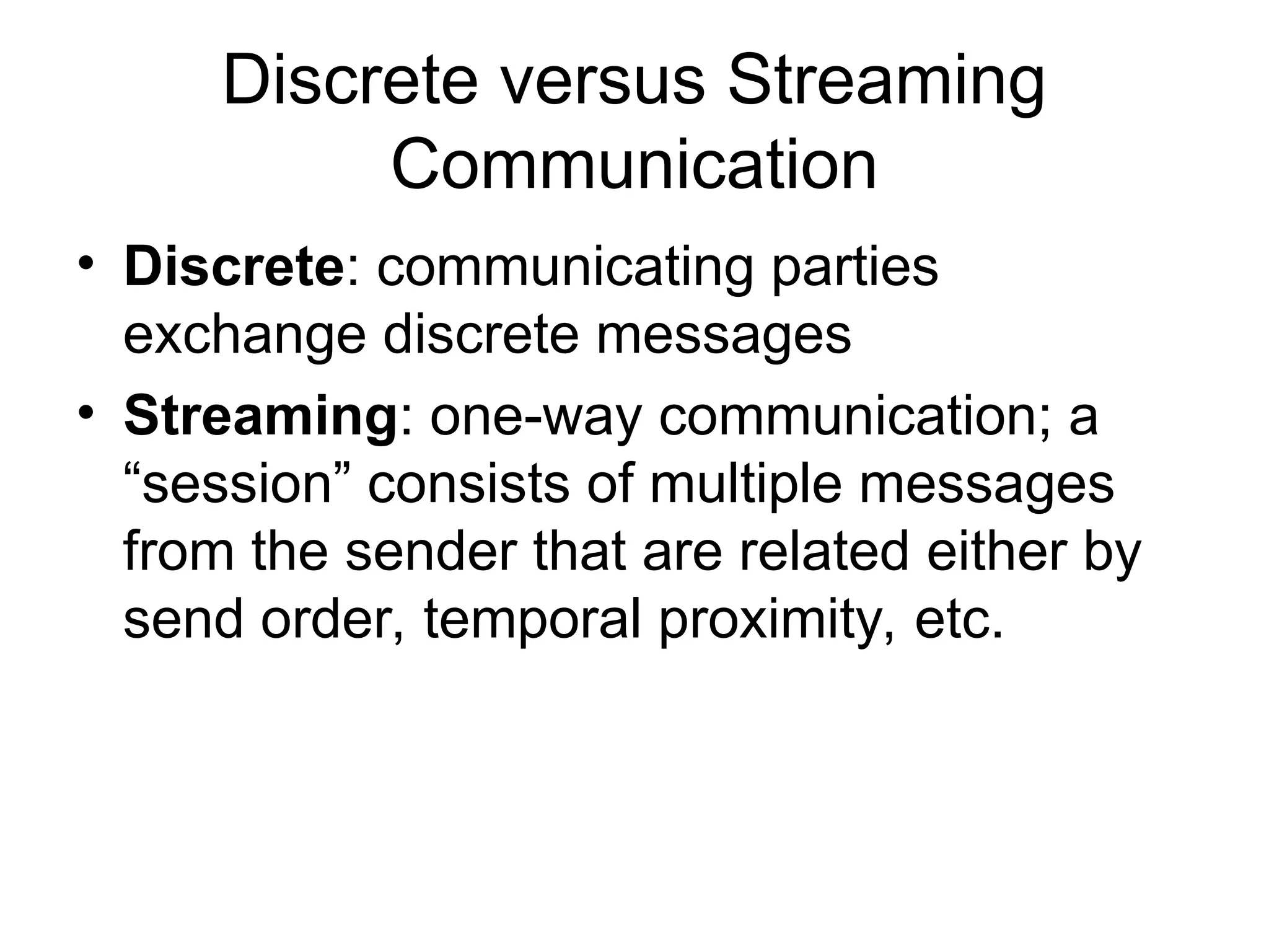 Discrete versus Streaming
Communication
• Discrete: communicating parties
exchange discrete messages
• Streaming: one-way communication; a
“session” consists of multiple messages
from the sender that are related either by
send order, temporal proximity, etc.
 