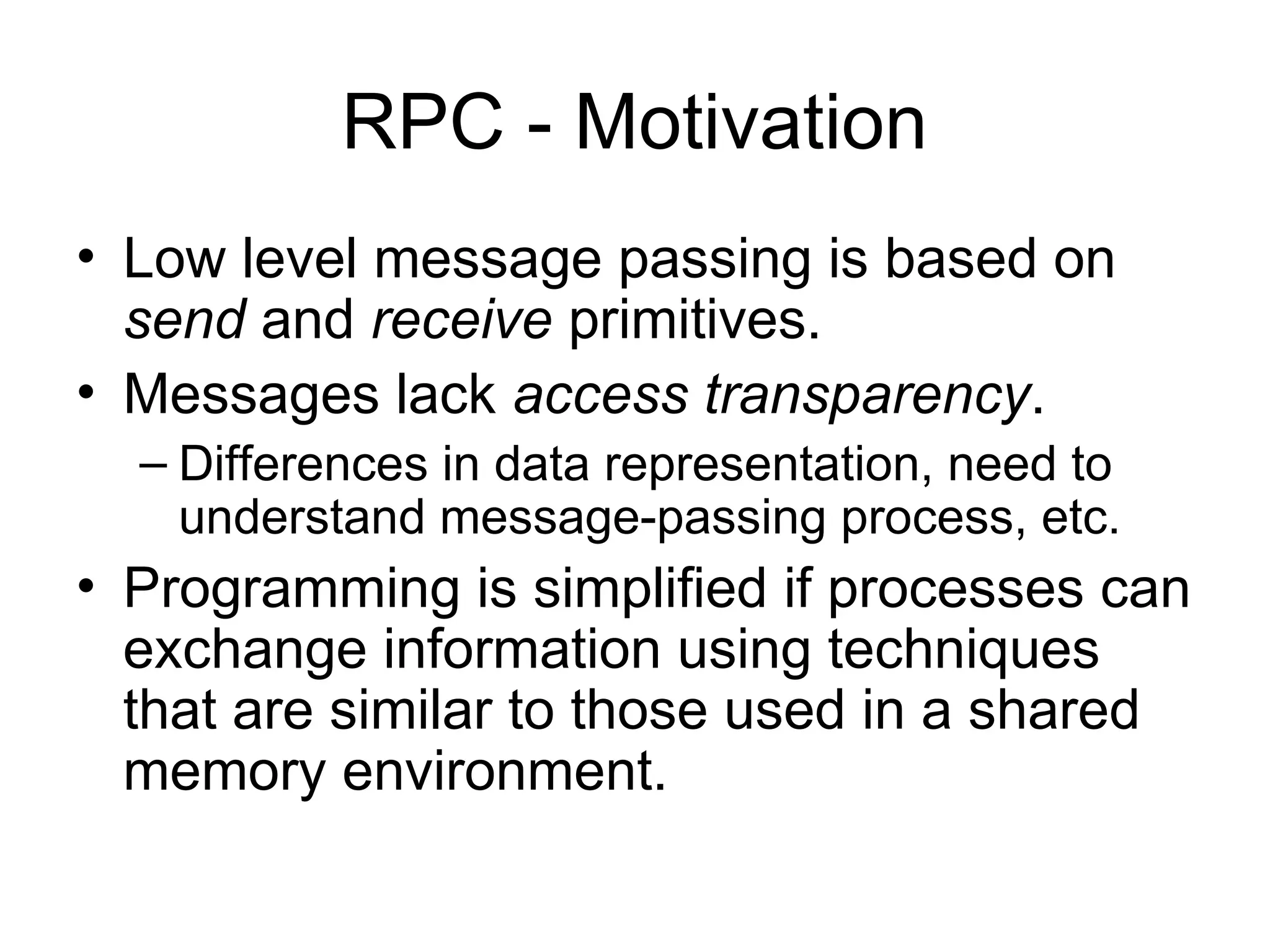 RPC - Motivation
• Low level message passing is based on
send and receive primitives.
• Messages lack access transparency.
– Differences in data representation, need to
understand message-passing process, etc.
• Programming is simplified if processes can
exchange information using techniques
that are similar to those used in a shared
memory environment.
 