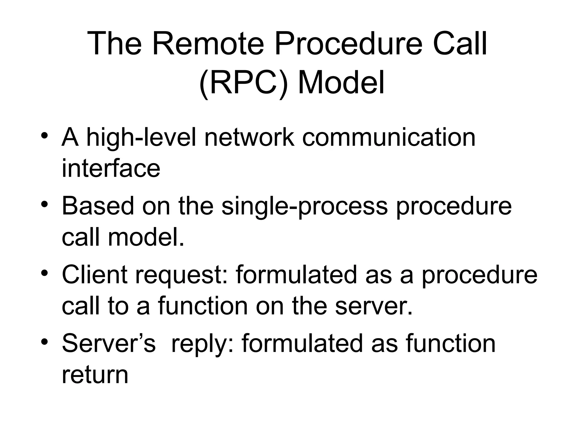 The Remote Procedure Call
(RPC) Model
• A high-level network communication
interface
• Based on the single-process procedure
call model.
• Client request: formulated as a procedure
call to a function on the server.
• Server’s reply: formulated as function
return
 